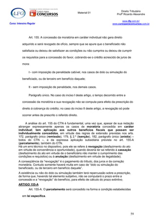 Direito Tributário
                                                             Material 01
                                                                                       Profº Ricardo Alexandre

                                                                                          www.lfg.com.br/
Curso: Intensivo Regular                                                           www.cursoparaconcursos.com.br




                  Art. 155. A concessão da moratória em caráter individual não gera direito

            adquirido e será revogado de ofício, sempre que se apure que o beneficiado não

            satisfazia ou deixou de satisfazer as condições ou não cumprira ou deixou de cumprir

            os requisitos para a concessão do favor, cobrando-se o crédito acrescido de juros de

            mora:

                  I - com imposição da penalidade cabível, nos casos de dolo ou simulação do

            beneficiado, ou de terceiro em benefício daquele;

                  II - sem imposição de penalidade, nos demais casos.

                  Parágrafo único. No caso do inciso I deste artigo, o tempo decorrido entre a

            concessão da moratória e sua revogação não se computa para efeito da prescrição do

            direito à cobrança do crédito; no caso do inciso II deste artigo, a revogação só pode

            ocorrer antes de prescrito o referido direito.

             A análise do art. 155 do CTN é fundamental, uma vez que, apesar de sua redação
        abranger expressamente apenas os casos de moratória concedida em caráter
        individual, tem aplicação aos outros benefícios fiscais que possam ser
        individualmente concedidos, em virtude das regras de extensão previstas nos arts.
        172, parágrafo único (remissão), 179, § 2.º (isenção), 182, parágrafo único (anistia) –
        todos do CTN –, e da expressa aplicação subsidiária prevista no art. 155-A
        (parcelamento), também do CTN.
        Há um erro técnico no dispositivo, pois ele se refere à revogação (desfazimento do ato
        em virtude de conveniência e oportunidade), quando deveria ter se referido à cassação
        (desfazimento do ato em virtude de o beneficiário não manter o cumprimento das
        condições e requisitos) ou à anulação (desfazimento em virtude de ilegalidade).
        A conseqüência da “revogação” é o pagamento do tributo, dos juros e da correção
        monetária. Contudo somente haverá multa em caso de “dolo ou simulação do
        beneficiado, ou de terceiro em benefício daquele”.
        A existência ou não do dolo ou simulação também terá repercussão sobre a prescrição,
        de forma que, havendo tal elemento subjetivo, não se computará o prazo entre a
        concessão e a “revogação” do benefício, para efeito de cálculo do prazo extintivo.
        ARTIGO 155-A
                  Art. 155-A. O parcelamento será concedido na forma e condição estabelecidas

            em lei específica.




                                                                                                    59
 
