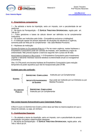 Direito Tributário
                                                     Material 01
                                                                                   Profº Ricardo Alexandre

                                                                                      www.lfg.com.br/
Curso: Intensivo Regular                                                       www.cursoparaconcursos.com.br




        4 – Empréstimos compulsórios

        1 – Se adotada a teoria da tripartição, seria um imposto, com a peculiaridade de ser
        restituível
        2 - Na teoria da Pentapartição – É ESPÉCIE TRIBUTÁRIA DIFERENCIADA, regida pelo art.
        148 da CF.
        3 – Fatos geradores e bases de cálculo devem ser definidos na lei complementar
        instituidora.
        4 – Só podem ser instituídos pela União - Competência exclusiva e indelegável.
        5 – A instituição apesar de sempre depender de situações de relevância e urgência,
        somente pode ser feita por lei complementar - não cabe Medida Provisória.
        6 – Hipóteses de instituição:
        GUERRA EXTERNA OU CALAMIDADE PÚBLICA Por ter maior urgência, nestas hipóteses o
        Empréstimo Compulsório pode ser cobrado de imediato, sem obediência a regra da
        anterioridade. Não precisa esperar o exercício seguinte nem o prazo de 90 dias.
        INVESTIMENTO URGENTE E RELEVANTE  O Empréstimo Compulsório para investimento
        urgente e relevante interesse nacional obedece à anterioridade anual e à nonagesimal
        (noventena).
        Obs. O CTN prevê uma terceira hipótese de Empréstimo Compulsório (para redução
        temporária do poder aquisitivo) que não foi recepcionado pela CF/88.

        Cuidado para não confundir:


                           EMPRÉSTIMO COMPULSÓRIO       Instituído por Lei Complementar

          GUERRA
                           IMPOSTO EXTRAORDINÁRIO      Aqui pode ser instituído por Lei Ordinária ou por
                                 DE GUERRA             Medida Provisória.



            CALAMIDADE          EMPRÉSTIMO COMPULSÓRIO
             PÚBLICA            Instituído por Lei Complementar




        Não existe Imposto Extraordinário para Calamidade Pública.

        A RESTITUIÇÃO DO EMPRÉSTIMO COMPULSÓRIO deve ser feita na mesma espécie em que o
        tributo foi cobrado, ou seja, em dinheiro.

        5 – Contribuições Especiais

        1 – Se adotada a teoria da tripartição, seria um imposto, com a peculiaridade de possuir
        arrecadação vinculada a determinadas despesas
        2 - Na teoria da Pentapartição – É ESPÉCIE TRIBUTÁRIA DIFERENCIADA, regida pelos arts.
        149 e 149-A da CF.



                                                                                               6
 