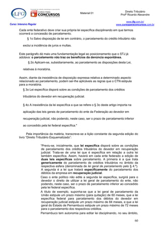 Direito Tributário
                                                         Material 01
                                                                                       Profº Ricardo Alexandre

                                                                                           www.lfg.com.br/
Curso: Intensivo Regular                                                            www.cursoparaconcursos.com.br

        Cada ente federativo deve criar sua própria lei específica disciplinando em que termos
        ocorrerá a concessão de parcelamento.
               § 1o Salvo disposição de lei em contrário, o parcelamento do crédito tributário não

            exclui a incidência de juros e multas.

        Este parágrafo dá mais uma fundamentação legal ao posicionamento que o STJ já
        adotava: o parcelamento não traz os benefícios da denúncia espontânea.
                § 2o Aplicam-se, subsidiariamente, ao parcelamento as disposições desta Lei,

            relativas à moratória.

        Assim, diante da inexistência de disposição expressa relativa a determinado aspecto
        relacionado ao parcelamento, podem ser-lhe aplicáveis as regras que o CTN estipula
        para a moratória.
            § 3o Lei específica disporá sobre as condições de parcelamento dos créditos

            tributários do devedor em recuperação judicial.

            § 4o A inexistência da lei específica a que se refere o § 3o deste artigo importa na

            aplicação das leis gerais de parcelamento do ente da Federação ao devedor em

            recuperação judicial, não podendo, neste caso, ser o prazo de parcelamento inferior

            ao concedido pela lei federal específica."

               Pela importância da matéria, transcreve-se a lição constante da segunda edição do
        livro “Direito Tributário Esquematizado”:

                           “Previu-se, inicialmente, que lei específica disporá sobre as condições
                           de parcelamento dos créditos tributários do devedor em recuperação
                           judicial. Trata-se de uma lei que é específica em relação a outra lei
                           também específica. Assim, haverá em cada ente federado a edição de
                           duas leis específicas sobre parcelamento. A primeira é a que trata
                           genericamente do parcelamento de créditos tributários no âmbito da
                           respectiva esfera (denominada de lei geral de parcelamento pelo § 4.º).
                           A segunda é a lei que tratará especificamente do parcelamento dos
                           débitos da empresa em recuperação judicial.
                           Caso o ente político não edite a segunda lei específica, surgirá para o
                           devedor o direito de utilizar a lei geral de parcelamento do ente, não
                           podendo, neste caso, ser o prazo de parcelamento inferior ao concedido
                           pela lei federal específica.
                           A título de exemplo, suponha-se que a lei geral de parcelamento da
                           União estipule um prazo máximo (para quitação) de 60 meses, que a lei
                           específica federal para parcelamento dos débitos do devedor em
                           recuperação judicial estipule um prazo máximo de 84 meses, e que a lei
                           geral do Estado de Pernambuco estipule um prazo máximo de 72 meses
                           para o parcelamento dos respectivos créditos.
                           Pernambuco tem autonomia para editar lei disciplinando, no seu âmbito,

                                                                                                   60
 