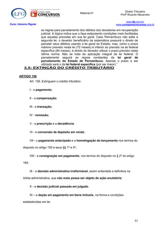 Direito Tributário
                                                           Material 01
                                                                                      Profº Ricardo Alexandre

                                                                                          www.lfg.com.br/
Curso: Intensivo Regular                                                           www.cursoparaconcursos.com.br

                    as regras para parcelamento dos débitos dos devedores em recuperação
                    judicial. A lógica indica que o faça estipulando condições mais facilitadas
                    que aquelas previstas em sua lei geral. Caso Pernambuco não edite a
                    segunda lei, o devedor beneficiário da sistemática possuirá o direito de
                    parcelar seus débitos usando a lei geral do Estado, mas, como o prazo
                    máximo previsto nesta lei (72 meses) é inferior ao previsto na lei federal
                    específica (84 meses), é direito do devedor utilizar o prazo previsto nesta
                    última norma. Não se trata de aplicação integral da lei federal. O
                    parcelamento seguirá as regras constantes da lei geral de
                    parcelamento do Estado de Pernambuco. Apenas o prazo a ser
                    utilizado será o da lei federal específica (por ser maior).”
            3.5- EXTINÇÃO DO CRÉDITO TRIBUTÁRIO

        ARTIGO 156
                   Art. 156. Extinguem o crédito tributário:

                   I - o pagamento;

                   II - a compensação;

                   III - a transação;

                   IV - remissão;

                   V - a prescrição e a decadência;

                   VI - a conversão de depósito em renda;

                   VII - o pagamento antecipado e a homologação do lançamento nos termos do

            disposto no artigo 150 e seus §§ 1º e 4º;

                   VIII - a consignação em pagamento, nos termos do disposto no § 2º do artigo

            164;

                   IX - a decisão administrativa irreformável, assim entendida a definitiva na

            órbita administrativa, que não mais possa ser objeto de ação anulatória;

                   X - a decisão judicial passada em julgado.

                   XI – a dação em pagamento em bens imóveis, na forma e condições

            estabelecidas em lei.




                                                                                                 61
 