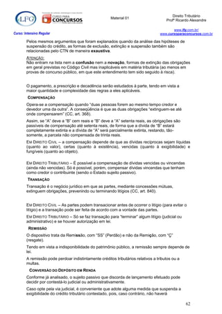 Direito Tributário
                                                       Material 01
                                                                                      Profº Ricardo Alexandre

                                                                                          www.lfg.com.br/
Curso: Intensivo Regular                                                           www.cursoparaconcursos.com.br

        Pelos mesmos argumentos que foram explanados quando da análise das hipóteses de
        suspensão do crédito, as formas de exclusão, extinção e suspensão também são
        relacionadas pelo CTN de maneira exaustiva.
        ATENÇÃO:
        Não entram na lista nem a confusão nem a novação, formas de extinção das obrigações
        em geral previstas no Código Civil mas inaplicáveis em matéria tributária (ao menos em
        provas de concurso público, em que este entendimento tem sido seguido à risca).


        O pagamento, a prescrição e decadência serão estudados à parte, tendo em vista a
        maior quantidade e complexidade das regras a eles aplicáveis.
         COMPENSAÇÃO
        Opera-se a compensação quando “duas pessoas forem ao mesmo tempo credor e
        devedor uma da outra”. A conseqüência é que as duas obrigações “extinguem-se até
        onde compensarem” (CC, art. 368).
        Assim, se “A” deve a “B” cem reais e “B” deve a “A” setenta reais, as obrigações são
        passíveis de compensação até setenta reais, de forma que a dívida de “B” estará
        completamente extinta e a dívida de “A” será parcialmente extinta, restando, tão-
        somente, a parcela não compensada de trinta reais.
        EM DIREITO CIVIL – a compensação depende de que as dívidas recíprocas sejam líquidas
        (quanto ao valor), certas (quanto à existência), vencidas (quanto à exigibilidade) e
        fungíveis (quanto ao objeto).

        EM DIREITO TRIBUTÁRIO – É possível a compensação de dívidas vencidas ou vincendas
        (ainda não vencidas). Só é possível, porém, compensar dívidas vincendas que tenham
        como credor o contribuinte (sendo o Estado sujeito passivo).
         TRANSAÇÃO
        Transação é o negócio jurídico em que as partes, mediante concessões mútuas,
        extinguem obrigações, prevenindo ou terminando litígios (CC, art. 840).


        EM DIREITO CIVIL – As partes podem transacionar antes de ocorrer o litígio (para evitar o
        litígio) e a transação pode ser feita de acordo com a vontade das partes.
        EM DIREITO TRIBUTÁRIO – Só se faz transação para “terminar” algum litígio (judicial ou
        administrativo) e se houver autorização em lei.
         REMISSÃO
        O dispositivo trata da Remissão, com “SS” (Perdão) e não da Remição, com “Ç”
        (resgate).
        Tendo em vista a indisponibilidade do patrimônio público, a remissão sempre depende de
        lei.
        A remissão pode perdoar indistintamente créditos tributários relativos a tributos ou a
        multas.
          CONVERSÃO DO DEPÓSITO EM RENDA
        Conforme já analisado, o sujeito passivo que discorda de lançamento efetuado pode
        decidir por contestá-lo judicial ou administrativamente.
        Caso opte pela via judicial, é conveniente que adote alguma medida que suspenda a
        exigibilidade do crédito tributário contestado, pois, caso contrário, não haverá

                                                                                                 62
 
