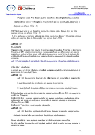 Direito Tributário
                                                         Material 01
                                                                                        Profº Ricardo Alexandre

                                                                                           www.lfg.com.br/
Curso: Intensivo Regular                                                            www.cursoparaconcursos.com.br

                  Parágrafo único. A lei disporá quanto aos efeitos da extinção total ou parcial do

            crédito sobre a ulterior verificação da irregularidade da sua constituição, observado o

            disposto nos artigos 144 e 149.

        O CTN diz que vai a lei vai disciplinar o assunto, mas dá pistas do que deve ser feito
        quando remete aos artigos 144 e 149:
         deve-se lançar novamente o tributo (de ofício, nos termos do art. 149) usando a lei que
        estava em vigor na data do fato gerador (nos termos do art. 144).


        ARTIGO 157
        PAGAMENTO
        O pagamento é a causa mais natural de extinção das obrigações. Tratando-se de matéria
        tributária, o CTN estatui um conjunto de regras específicas que diferenciam, em alguns
        aspectos, o regime jurídico a que está sujeito o pagamento como forma de extinção do
        crédito tributário daquele aplicável ao pagamento como causa extintiva das obrigações
        em geral.
        Art. 157. A imposição de penalidade não ilide o pagamento integral do crédito tributário.


        (Não ilide = não afasta)
        A idéia é que, em direito tributário, a multa é sempre cumulativa, jamais substituindo o
        pagamento do respectivo tributo.
        ARTIGO 158
                  Art. 158. O pagamento de um crédito não importa em presunção de pagamento:

                 I - quando parcial, das prestações em que se decomponha;

                  II - quando total, de outros créditos referentes ao mesmo ou a outros tributos.

        Este artigo traz uma grande diferença entre o pagamento em Direito Civil e o pagamento
        em Direito Tributário:
        EM DIREITO CIVIL – quando o pagamento for em quotas periódicas, a quitação da última
        estabelece, até prova em contrário, a presunção de estarem solvidas as anteriores
        (Código Civil, art. 322).
        EM DIREITO TRIBUTÁRIO – A presunção não existe.
        ARTIGO 159
                  Art. 159. Quando a legislação tributária não dispuser a respeito, o pagamento é

            efetuado na repartição competente do domicílio do sujeito passivo.

        Regra subsidiária – será aplicada quando a lei não trouxer regra específica.
        Se a lei não falar do assunto, a obrigação é portável, isto é, o credor tem que procurar o
        devedor e pagar.


                                                                                                      64
 