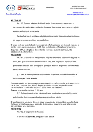 Direito Tributário
                                                       Material 01
                                                                                      Profº Ricardo Alexandre

                                                                                         www.lfg.com.br/
Curso: Intensivo Regular                                                          www.cursoparaconcursos.com.br



        ARTIGO 160
                  Art. 160. Quando a legislação tributária não fixar o tempo do pagamento, o

            vencimento do crédito ocorre trinta dias depois da data em que se considera o sujeito

            passivo notificado do lançamento.

                  Parágrafo único. A legislação tributária pode conceder desconto pela antecipação

            do pagamento, nas condições que estabeleça.

        O prazo pode ser estipulado até mesmo por ato infralegal (como um decreto), mas não o
        sendo, valerá o prazo subsidiário de 30 dias, contados da notificação do lançamento.
        Segundo o STF, a extinção do desconto não equivale à aumento do tributo, não
        obedecendo à anterioridade.
        ARTIGO 161
                  Art. 161. O crédito não integralmente pago no vencimento é acrescido de juros de

            mora, seja qual for o motivo determinante da falta, sem prejuízo da imposição das

            penalidades cabíveis e da aplicação de quaisquer medidas de garantia previstas nesta

            Lei ou em lei tributária.

                  § 1º Se a lei não dispuser de modo diverso, os juros de mora são calculados à

            taxa de um por cento ao mês.

        Como sempre há um prazo para pagamento (se não for definido em lei, aplica-se o prazo
        de 30 dias, conforme visto acima), a mora em direito tributário é automática, não
        dependendo de “constituição em mora”. (o dia clama pelo homem)
        Taxa de juros legal subsidiária  1% a.m.
                  § 2º O disposto neste artigo não se aplica na pendência de consulta formulada

            pelo devedor dentro do prazo legal para pagamento do crédito.

        O sujeito passivo não tem o dever de pagar enquanto não for decidida a consulta eficaz
        (feita nos termos legais). Após a solução da consulta, o pagamento será feito sem os
        acréscimos de juros ou multas.
        ARTIGO 162
                  Art. 162. O pagamento é efetuado:

                  I - em moeda corrente, cheque ou vale postal;




                                                                                                  65
 
