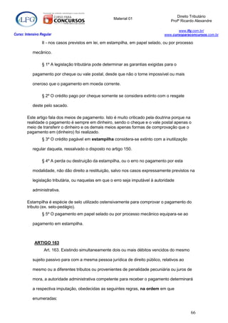 Direito Tributário
                                                        Material 01
                                                                                       Profº Ricardo Alexandre

                                                                                           www.lfg.com.br/
Curso: Intensivo Regular                                                            www.cursoparaconcursos.com.br

                  II - nos casos previstos em lei, em estampilha, em papel selado, ou por processo

            mecânico.

                  § 1º A legislação tributária pode determinar as garantias exigidas para o

            pagamento por cheque ou vale postal, desde que não o torne impossível ou mais

            oneroso que o pagamento em moeda corrente.

                  § 2º O crédito pago por cheque somente se considera extinto com o resgate

            deste pelo sacado.

        Este artigo fala dos meios de pagamento. Isto é muito criticado pela doutrina porque na
        realidade o pagamento é sempre em dinheiro, sendo o cheque e o vale postal apenas o
        meio de transferir o dinheiro e os demais meios apenas formas de comprovação que o
        pagamento em (dinheiro) foi realizado.
                  § 3º O crédito pagável em estampilha considera-se extinto com a inutilização

            regular daquela, ressalvado o disposto no artigo 150.

                  § 4º A perda ou destruição da estampilha, ou o erro no pagamento por esta

            modalidade, não dão direito a restituição, salvo nos casos expressamente previstos na

            legislação tributária, ou naquelas em que o erro seja imputável à autoridade

            administrativa.

        Estampilha é espécie de selo utilizado ostensivamente para comprovar o pagamento do
        tributo (ex. selo-pedágio).
                  § 5º O pagamento em papel selado ou por processo mecânico equipara-se ao

            pagamento em estampilha.



             ARTIGO 163
                   Art. 163. Existindo simultaneamente dois ou mais débitos vencidos do mesmo

            sujeito passivo para com a mesma pessoa jurídica de direito público, relativos ao

            mesmo ou a diferentes tributos ou provenientes de penalidade pecuniária ou juros de

            mora, a autoridade administrativa competente para receber o pagamento determinará

            a respectiva imputação, obedecidas as seguintes regras, na ordem em que

            enumeradas:


                                                                                                  66
 