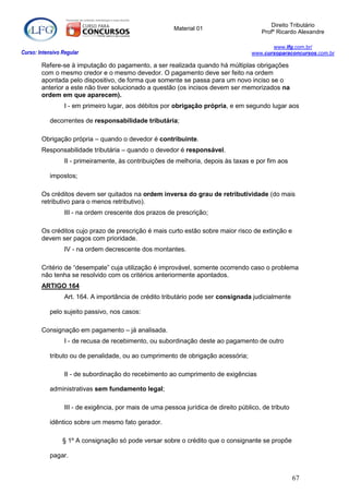 Direito Tributário
                                                         Material 01
                                                                                         Profº Ricardo Alexandre

                                                                                             www.lfg.com.br/
Curso: Intensivo Regular                                                              www.cursoparaconcursos.com.br

        Refere-se à imputação do pagamento, a ser realizada quando há múltiplas obrigações
        com o mesmo credor e o mesmo devedor. O pagamento deve ser feito na ordem
        apontada pelo dispositivo, de forma que somente se passa para um novo inciso se o
        anterior a este não tiver solucionado a questão (os incisos devem ser memorizados na
        ordem em que aparecem).
                  I - em primeiro lugar, aos débitos por obrigação própria, e em segundo lugar aos

            decorrentes de responsabilidade tributária;

        Obrigação própria – quando o devedor é contribuinte.
        Responsabilidade tributária – quando o devedor é responsável.
                  II - primeiramente, às contribuições de melhoria, depois às taxas e por fim aos

            impostos;

        Os créditos devem ser quitados na ordem inversa do grau de retributividade (do mais
        retributivo para o menos retributivo).
                  III - na ordem crescente dos prazos de prescrição;

        Os créditos cujo prazo de prescrição é mais curto estão sobre maior risco de extinção e
        devem ser pagos com prioridade.
                  IV - na ordem decrescente dos montantes.

        Critério de “desempate” cuja utilização é improvável, somente ocorrendo caso o problema
        não tenha se resolvido com os critérios anteriormente apontados.
        ARTIGO 164
                  Art. 164. A importância de crédito tributário pode ser consignada judicialmente

            pelo sujeito passivo, nos casos:

        Consignação em pagamento – já analisada.
                  I - de recusa de recebimento, ou subordinação deste ao pagamento de outro

            tributo ou de penalidade, ou ao cumprimento de obrigação acessória;

                  II - de subordinação do recebimento ao cumprimento de exigências

            administrativas sem fundamento legal;

                  III - de exigência, por mais de uma pessoa jurídica de direito público, de tributo

            idêntico sobre um mesmo fato gerador.

                 § 1º A consignação só pode versar sobre o crédito que o consignante se propõe

            pagar.


                                                                                                       67
 