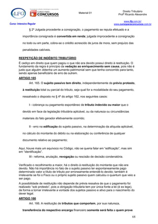Direito Tributário
                                                         Material 01
                                                                                        Profº Ricardo Alexandre

                                                                                           www.lfg.com.br/
Curso: Intensivo Regular                                                            www.cursoparaconcursos.com.br

                  § 2º Julgada procedente a consignação, o pagamento se reputa efetuado e a

            importância consignada é convertida em renda; julgada improcedente a consignação

            no todo ou em parte, cobra-se o crédito acrescido de juros de mora, sem prejuízo das

            penalidades cabíveis.

        REEPETIÇÃO DE INDÉBITO TRIBUTÁRIO
        É cediço em direito que quem pagou o que não era devido possui direito à restituição. O
        fundamento da regra é princípio da vedação ao enriquecimento sem causa, pois não é
        justo que alguém obtenha um aumento patrimonial sem que tenha concorrido para tanto,
        sendo apenas beneficiário de erro de outrem.
        ARTIGO 165
                  Art. 165. O sujeito passivo tem direito, independentemente de prévio protesto,

            à restituição total ou parcial do tributo, seja qual for a modalidade do seu pagamento,

            ressalvado o disposto no § 4º do artigo 162, nos seguintes casos:

                  I - cobrança ou pagamento espontâneo de tributo indevido ou maior que o

            devido em face da legislação tributária aplicável, ou da natureza ou circunstâncias

            materiais do fato gerador efetivamente ocorrido;

                  II - erro na edificação do sujeito passivo, na determinação da alíquota aplicável,

            no cálculo do montante do débito ou na elaboração ou conferência de qualquer

            documento relativo ao pagamento;

        Aqui, houve mais um equívoco no Código, não se queria falar em “edificação”, mas sim
        em “identificação”.
                  III - reforma, anulação, revogação ou rescisão de decisão condenatória.

        Verificado o recolhimento a maior, há o direito à restituição do montante que não era
        devido. Não há importância no fato de o sujeito passivo ter espontaneamente pago
        determinado valor a título de tributo por erroneamente entendê-lo devido; também é
        irrelevante se foi o Fisco ou o próprio sujeito passivo quem calculou o quantum que veio a
        ser pago.
        A possibilidade de restituição não depende de prévia ressalva de que o pagamento foi
        realizado “sob protesto”, pois a obrigação tributária tem por única fonte a lei (é ex lege),
        de forma a tornar irrelevante a vontade dos sujeitos passivo e ativo para o nascimento do
        dever legal.
        ARTIGO 166
                  Art. 166. A restituição de tributos que comportem, por sua natureza,

            transferência do respectivo encargo financeiro somente será feita a quem prove

                                                                                                   68
 