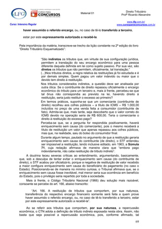 Direito Tributário
                                                         Material 01
                                                                                         Profº Ricardo Alexandre

                                                                                             www.lfg.com.br/
Curso: Intensivo Regular                                                              www.cursoparaconcursos.com.br

            haver assumido o referido encargo, ou, no caso de tê-lo transferido a terceiro,

            estar por este expressamente autorizado a recebê-la.

        Pela importância da matéria, transcreve-se trecho da lição constante na 2ª edição do livro
        “Direito Tributário Esquematizado”:


                         “São indiretos os tributos que, em virtude de sua configuração jurídica,
                         permitem a translação do seu encargo econômico para uma pessoa
                         diferente daquela definida em lei como sujeito passivo. Por sua vez, são
                         diretos os tributos que não permitem, oficialmente, tal translação.”
                         (...)Nos tributos diretos, a regra relativa às restituições já foi estudada e é
                         por demais simples. Quem pagou um valor indevido ou maior que o
                         devido tem direito à restituição.
                         Nos tributos considerados indiretos, a questão deve ser analisada por
                         outra ótica. Se o contribuinte de direito repassou oficialmente o encargo
                         econômico do tributo para um terceiro e, mais à frente, percebeu-se que
                         tal ônus não correspondia ao previsto na lei, havendo direito à
                         restituição, seria justo restituir o excesso ao primeiro?
                         Em termos práticos, suponha-se que um comerciante (contribuinte de
                         direito) recolheu aos cofres públicos – a título de ICMS – R$ 1.000,00
                         incluídos no preço de uma venda feita a consumidor (contribuinte de
                         fato). Admita-se que, mais tarde, seja descoberto que o valor correto do
                         ICMS devido na operação seria de R$ 600,00. Teria o comerciante o
                         direito à restituição do excesso pago?
                         Perceba-se que, se a pergunta for respondida positivamente, haverá
                         enriquecimento sem causa (do comerciante), pois o mesmo receberá a
                         título de restituição um valor que apenas repassou aos cofres públicos,
                         mas que, na realidade, saiu do bolso do consumidor final.
                         Durante algum tempo, pautado no argumento de que a restituição geraria
                         enriquecimento sem causa do contribuinte (de direito), o STF entendeu
                         ser impossível a restituição, tendo inclusive editado, em 1963, a Súmula
                         71, cuja redação afirmava de maneira clara que “embora pago
                         indevidamente, não cabe restituição de tributo indireto”.
              A doutrina teceu severas críticas ao entendimento, argumentando, basicamente,
        que, sob a desculpa de tentar evitar o enriquecimento sem causa (do contribuinte de
        direito), o STF acabou por oficializá-lo, porque a negativa de restituição de valor recebido
        a maior configura enriquecimento sem causa do beneficiário do pagamento (no caso o
        Estado). Posicionando-se de maneira no mínimo curiosa, o Tribunal afirmava que, se o
        enriquecimento sem causa fosse inevitável, mal menor seria sua ocorrência em benefício
        do Estado, pois o privilégio seria repartido por toda a sociedade.
              Mais à frente, o Código Tributário Nacional (1966) deu solução mais razoável,
        consoante se percebe do art. 166, abaixo transcrito:

                   “Art. 166. A restituição de tributos que comportem, por sua natureza,
              transferência do respectivo encargo financeiro somente será feita a quem prove
              haver assumido o referido encargo, ou, no caso de tê-lo transferido a terceiro, estar
              por este expressamente autorizado a recebê-la”.

             Ao se referir aos tributos que comportem, por sua natureza, a repercussão
        econômica, o CTN adota a definição de tributo indireto esposada nesta obra. Assim, não
        basta que seja possível a repercussão econômica, pois, conforme afirmado, tal

                                                                                                     69
 