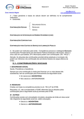 Direito Tributário
                                                       Material 01
                                                                                     Profº Ricardo Alexandre

                                                                                         www.lfg.com.br/
Curso: Intensivo Regular                                                          www.cursoparaconcursos.com.br

        3 – Fatos geradores e bases de cálculo devem ser definidos na lei complementar
        instituidora.
        4 - Subdivisão:


                                          SEGURIDADE SOCIAL
        CONTRIBUIÇÕES SOCIAIS             RESIDUAIS
                                          GERAIS


        CONTRIBUIÇÃO DE INTERVENÇÃO NO DOMÍNIO ECONÔMICO (CIDE)


        CONTRIBUIÇÕES CORPORATIVAS


        CONTRIBUIÇÃO PARA CUSTEIO DO SERVIÇO DE ILUMINAÇÃO PÚBLICA


        5 – Só podem ser instituídos pela União - Competência exclusiva e indelegável EXCEÇÃO:
        Contribuições Previdenciárias dos Servidores Públicos Estaduais e Municipais. Este é o
        único caso em que Estados, DF e Municípios podem criar contribuições. (Art. 149 §1°)
        Atenção: As alíquotas das contribuições previdenciárias estaduais e municipais não
        podem ser inferiores à da contribuição dos servidores titulares de cargos efetivos da
        União.
            5.1- CONTRIBUIÇÕES SOCIAIS

        I- SEGURIDADE SOCIAL
        Saúde, Previdência e Assistência.
        Sempre que uma contribuição é criada para financiar um ou mais desses três
        subsistemas, tem-se contribuição para financiamento da seguridade social.
                            SÓ OBEDECEM À NOVENTENA
                            NÃO OBEDECE A ANTERIORIDADE


        II- RESIDUAIS
        Criadas com base na competência prevista no art. 195, § 4º da CF/88.
        Requisitos: LC, não-cumulatividade e FG/BC diferentes dos já utilizados pelas
        contribuições para a seguridade social já previstas pela CF/88.

        III - OUTRAS
        Contribuições sociais com arrecadação vinculada a atuações da União em área social
        não integrante da seguridade social (ex. salário educação).
                            OBEDECE A NOVENTENA
                            OBEDECE A ANTERIORIDADE




                                                                                                 7
 