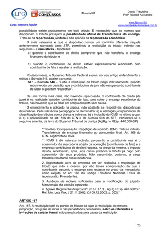 Direito Tributário
                                                        Material 01
                                                                                      Profº Ricardo Alexandre

                                                                                         www.lfg.com.br/
Curso: Intensivo Regular                                                          www.cursoparaconcursos.com.br

        possibilidade existe praticamente em todo tributo. É necessário que as normas que
        disciplinam o tributo prevejam a possibilidade oficial de transferência do encargo.
        Trata-se da repercussão jurídica e não apenas da repercussão econômica.
              O mais relevante é que o dispositivo tomou um caminho diferente daquele
        anteriormente sumulado pelo STF, permitindo a restituição do tributo indireto nas
        seguintes – e exaustivas – hipóteses:
               a) quando o contribuinte de direito comprovar que não transferiu o encargo
                 financeiro do tributo; e

               b) quando o contribuinte de direito estiver expressamente autorizado pelo
                 contribuinte de fato a receber a restituição.

             Posteriormente, o Supremo Tribunal Federal evoluiu no seu antigo entendimento e
        editou a Súmula 546, abaixo transcrita:
              STF – Súmula 546 – “Cabe a restituição do tributo pago indevidamente, quando
                reconhecido por decisão, que o contribuinte de jure não recuperou do contribuinte
                de facto o quantum respectivo”.

              De uma forma mais clara, não havendo repercussão, o contribuinte de direito (de
        jure) é na realidade também contribuinte de fato, pois sofre o encargo econômico do
        tributo, não havendo que se falar em enriquecimento sem causa.
              O entendimento é aplicado na prática, não obstante as respeitáveis dissonâncias
        doutrinárias. Pela relevância pedagógica de demonstrar a) a utilização jurisprudencial da
        classificação dos tributos como diretos e indiretos; b) a inclusão do ICMS no último grupo;
        e c) a aplicabilidade do art. 166 do CTN e da Súmula 546 do STF, transcreve-se a
        seguinte ementa, da lavra do Superior Tribunal de Justiça (AgRg no REsp. 440.300-SP):

                           “Tributário. Compensação. Repetição de indébito. ICMS. Tributo indireto.
                           Transferência de encargo financeiro ao consumidor final. Art. 166 do
                           CTN. Ilegitimidade ativa.
                           1. ICMS é de natureza indireta, porquanto o contribuinte real é o
                           consumidor da mercadoria objeto da operação (contribuinte de fato) e a
                           empresa (contribuinte de direito) repassa, no preço da mesma, o imposto
                           devido, recolhendo, após, aos cofres públicos o tributo já pago pelo
                           consumidor de seus produtos. Não assumindo, portanto, a carga
                           tributária resultante dessa incidência.
                           2. Ilegitimidade ativa da empresa em ver restituída a majoração de
                           tributo que não a onerou, por não haver comprovação de que a
                           contribuinte assumiu o encargo sem repasse no preço da mercadoria,
                           como exigido no art. 166 do Código Tributário Nacional. Prova da
                           repercussão. Precedentes.
                           3. Ausência de motivos suficientes para a modificação do julgado.
                           Manutenção da decisão agravada.
                           4. Agravo Regimental desprovido” (STJ, 1.a T., AgRg REsp 440.300/SP,
                           Rel. Min. Luiz Fux, j. 21.11.2002, DJ 09.12.2002, p. 302).”

        ARTIGO 167
        Art. 167. A restituição total ou parcial do tributo dá lugar à restituição, na mesma
        proporção, dos juros de mora e das penalidades pecuniárias, salvo as referentes a
        infrações de caráter formal não prejudicadas pela causa da restituição.



                                                                                                 70
 