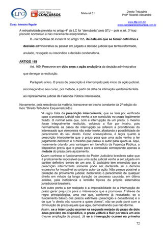 Direito Tributário
                                                         Material 01
                                                                                        Profº Ricardo Alexandre

                                                                                            www.lfg.com.br/
Curso: Intensivo Regular                                                             www.cursoparaconcursos.com.br

        A retroatividade prevista no artigo 4° da LC foi “derrubada” pelo STJ – pois o art. 3º traz
        preceito normativo e não meramente interpretativo.
                  II - na hipótese do inciso III do artigo 165, da data em que se tornar definitiva a

            decisão administrativa ou passar em julgado a decisão judicial que tenha reformado,

            anulado, revogado ou rescindido a decisão condenatória.

        ARTIGO 169
                  Art. 169. Prescreve em dois anos a ação anulatória da decisão administrativa

            que denegar a restituição.

                  Parágrafo único. O prazo de prescrição é interrompido pelo início da ação judicial,

            recomeçando o seu curso, por metade, a partir da data da intimação validamente feita

            ao representante judicial da Fazenda Pública interessada.

        Novamente, pela relevância da matéria, transcreve-se trecho constante da 2ª edição do
        livro “Direito Tributário Esquematizado):
                           “A regra trata da prescrição intercorrente, que se terá por verificada
                           caso o processo judicial não venha a ser concluído no prazo legalmente
                           fixado. O normal seria que, com a interrupção de um prazo, o mesmo
                           fosse integralmente restituído, voltando a fluir por inteiro, pois
                           normalmente os casos de interrupção se referem a providências do
                           interessado que demonstra não estar inerte, afastando a possibilidade de
                           perecimento do seu direito. Como conseqüência, é regra quanto à
                           prescrição intercorrente que o prazo para que uma ação venha a ter
                           julgamento definitivo é o mesmo que possui o autor para ajuizá-la. Aqui,
                           novamente criando uma vantagem em benefício da Fazenda Pública, o
                           dispositivo previu que o prazo para a conclusão corresponde apenas à
                           metade do prazo para ajuizamento.
                           Quem conhece o funcionamento do Poder Judiciário brasileiro sabe que
                           é praticamente impossível que uma ação judicial venha a ser julgada em
                           caráter definitivo dentro de um ano. O Judiciário tem entendido que a
                           prescrição intercorrente somente pode ser declarada se a demora
                           excessiva for imputável ao próprio autor da ação. Não parece possível a
                           prolação de provimento judicial, declarando o perecimento de qualquer
                           direito em virtude da longa duração de processo causada, em última
                           análise, pela ineficiência e lentidão típicas da própria sistemática
                           jurisdicional brasileira.
                           Um outro ponto a ser realçado é a impossibilidade de a interrupção de
                           prazo gerar prejuízos para o interessado que a promoveu. Trata-se de
                           regra principiológica, uma vez que, conforme já ressaltado, se o
                           fundamento básico dos prazos extintivos (prescrição e decadência) é o
                           de que “o direito não socorre a quem dorme”, não se pode punir com a
                           diminuição de prazo aquele que agiu, demonstrando que não dorme.
                           Assim, se a interrupção ocorrer na segunda metade do prazo de dois
                           anos previsto no dispositivo, o prazo voltará a fluir por mais um ano
                           (houve ampliação de prazo). Já se a interrupção ocorrer na primeira

                                                                                                   72
 