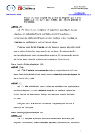 Direito Tributário
                                                         Material 01
                                                                                         Profº Ricardo Alexandre

                                                                                           www.lfg.com.br/
Curso: Intensivo Regular                                                            www.cursoparaconcursos.com.br

                           metade do prazo original, não poderá se imaginar que o prazo
                           recomeçará seu curso pela metade, pois haveria prejuízo do
                           interessado.”

        ARTIGO 170
                  Art. 170. A lei pode, nas condições e sob as garantias que estipular, ou cuja

            estipulação em cada caso atribuir à autoridade administrativa, autorizar a

            compensação de créditos tributários com créditos líquidos e certos, vencidos ou

            vincendos, do sujeito passivo contra a Fazenda pública.

                  Parágrafo único. Sendo vincendo o crédito do sujeito passivo, a lei determinará,

            para os efeitos deste artigo, a apuração do seu montante, não podendo, porém,

            cominar redução maior que a correspondente ao juro de 1% (um por cento) ao mês

            pelo tempo a decorrer entre a data da compensação e a do vencimento.

        Forma de extinção já analisada (art. 156).
        ARTIGO 170-A
                  Art. 170-A. É vedada a compensação mediante o aproveitamento de tributo,

            objeto de contestação judicial pelo sujeito passivo, antes do trânsito em julgado da

            respectiva decisão judicial.

        ARTIGO 171
                  Art. 171. A lei pode facultar, nas condições que estabeleça, aos sujeitos ativo e

            passivo da obrigação tributária celebrar transação que, mediante concessões

            mútuas, importe em determinação de litígio e conseqüente extinção de crédito

            tributário.

                  Parágrafo único. A lei indicará a autoridade competente para autorizar a

            transação em cada caso.

        Forma de extinção já analisada (art. 156).
        ARTIGO 172
                  Art. 172. A lei pode autorizar a autoridade administrativa a conceder, por

            despacho fundamentado, remissão total ou parcial do crédito tributário, atendendo:



                                                                                                      73
 