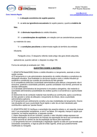 Direito Tributário
                                                           Material 01
                                                                                         Profº Ricardo Alexandre

                                                                                            www.lfg.com.br/
Curso: Intensivo Regular                                                             www.cursoparaconcursos.com.br

                    I - à situação econômica do sujeito passivo;

                    II - ao erro ou ignorância excusáveis do sujeito passivo, quanto a matéria de

            fato;

                    III - à diminuta importância do crédito tributário;

                    IV - a considerações de eqüidade, em relação com as características pessoais

            ou materiais do caso;

                    V - a condições peculiares a determinada região do território da entidade

            tributante.

                    Parágrafo único. O despacho referido neste artigo não gera direito adquirido,

            aplicando-se, quando cabível, o disposto no artigo 155.

        Forma de extinção já analisada (art. 156).
                                        QUESTÕES SOBRE A MATÉRIA

        1. (ESAF/ATM-Natal/2008) Sobre o crédito tributário e o lançamento, assinale a única
        opção correta.
        a) O lançamento é o ato administrativo declaratório do crédito tributário e constitutivo da
        obrigação tributária. Sua finalidade é a de tornar líquido e certo o crédito tributário já
        existente e constituído por ocasião da ocorrência do fato gerador.
        b) A competência atribuída à autoridade administrativa para efetuar o lançamento não é
        exclusiva, podendo a autoridade judiciária, quando constatado vício formal, promover as
        devidas retificações.
        c) A atividade administrativa de lançamento é vinculada e obrigatória, não restando à
        autoridade administrativa possibilidade de análise quanto à conveniência e oportunidade
        do ato.
        d) Sobrevindo lei de conteúdo material mais benéfica ao contribuinte, após a ocorrência
        do fato gerador e antes de efetuado o lançamento do tributo, deve a autoridade
        administrativa aplicá-la.
        e) O lançamento por arbitramento constitui uma das modalidades de lançamento. Ocorre
        nas situações em que a autoridade fiscal rejeita o valor de um bem declarado pelo
        contribuinte e aplica as “pautas fiscais”.

        2. (ESAF/PFN 2007.2) Verifique a veracidade dos assertos abaixo e, em seguida, marque
        com V as proposições verdadeiras, e com F as falsas. Em seguida, marque a opção que
        contenha, na mesma seqüência, a resposta correta.
        ( ) Salvo disposição de lei em contrário, quando o valor tributário esteja expresso em
        moeda estrangeira, no lançamento do imposto de exportação far-se-á sua conversão em
        moeda nacional ao câmbio do dia da expedição da fatura pelo exportador.
        ( ) O lançamento leva em consideração a legislação vigente na data em que lavrado pela
        autoridade competente, e rege-se pela lei então vigente, ainda que posteriormente
        modificada ou revogada.


                                                                                                    74
 