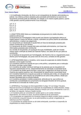 Direito Tributário
                                                     Material 01
                                                                                    Profº Ricardo Alexandre

                                                                                       www.lfg.com.br/
Curso: Intensivo Regular                                                        www.cursoparaconcursos.com.br

        ( ) A modificação introduzida, de ofício ou em conseqüência de decisão administrativa ou
        judicial, nos critérios jurídicos adotados pela autoridade administrativa no exercício do
        lançamento somente pode ser efetivada, em relação a um mesmo sujeito passivo, quanto
        a fato gerador ocorrido posteriormente à sua introdução.

        a) F, F, V
        b) V, F, V
        c) V, V, F
        d) V, V, V
        e) F, F, F

        3. (ESAF/TRFB 2006) Sobre as modalidades de lançamento do crédito tributário,
        podemos afirmar que
        a) lançamento por homologação é feito quanto aos tributos cuja legislação atribua ao
        sujeito passivo o dever de calcular o tributo, submetê-lo ao prévio exame da autoridade
        administrativa, e realizar seu pagamento.
        b) o lançamento por declaração é aquele feito em face da declaração prestada pelo
        próprio contribuinte ou por terceiro.
        c) o lançamento de ofício é aquele feito pela autoridade administrativa, com base nas
        informações prestadas pelo contribuinte.
        d) a revisão do lançamento, em quaisquer de suas modalidades, pode ser iniciada
        mesmo após a extinção do direito da Fazenda Pública, nos casos de erro por parte do
        contribuinte.
        e) na hipótese do lançamento por homologação, não fixando a lei ou o regulamento prazo
        diverso para homologação, seu prazo será de cinco anos, contados do fato gerador.

        4. (ATM-Natal/2008) Sobre a moratória, como causa de suspensão do crédito tributário,
        assinale a única opção incorreta.
        a) A moratória autônoma é aquela em que o ente político, competente para a instituição
        do tributo, prorroga o prazo legal.
        b) A moratória de caráter individual restringe-se às pessoas que se enquadram em
        requisitos especificados em lei, independentemente de solicitação à autoridade fiscal.
        c) A moratória de caráter geral prorroga o prazo para o pagamento de tributo de forma
        irrestrita aos sujeitos passivos, sem necessidade de requerimento à autoridade fiscal.
        d) A moratória heterônoma é aquela que pode ser instituída pela União, em situações de
        extrema gravidade, sobre tributos da competência de outros entes políticos, desde que
        também decretada para os tributos federais.
        e) A moratória parcelada é medida excepcional, atribuída por lei, que confere ao
        contribuinte a possibilidade de cumprimento da obrigação tributária de forma gradual,
        permitindo-se a exclusão de multas e juros.

        5. (AFRFB/Área Tecnologia da Informação/2005) O artigo 151 do Código Tributário
        Nacional enumera as hipóteses de suspensão da exigibilidade do crédito tributário. Sobre
        estas, avalie o acerto das afirmações adiante e marque com (V) as verdadeiras e com (F)
        as falsas; em seguida, marque a opção correta.
        ( ) A moratória pode ser concedida em caráter geral ou em caráter individual,
        dependendo, em ambos os casos, da prévia existência de lei autorizativa.
        ( ) A consignação em pagamento do montante integral do débito constitui direito subjetivo
        do contribuinte, enquanto discute, na via administrativa ou judicial, a legalidade da
        cobrança que lhe é imputada.
        ( ) A concessão de medida liminar ou de tutela antecipada, acarretam a suspensão da
        exigibilidade do crédito tributário.




                                                                                               75
 