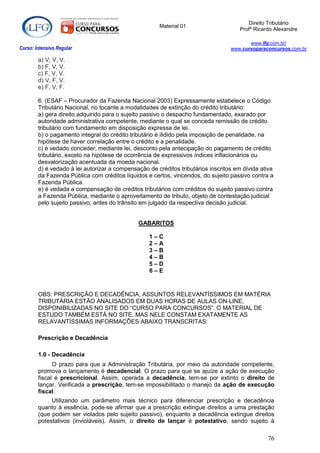 Direito Tributário
                                                      Material 01
                                                                                      Profº Ricardo Alexandre

                                                                                         www.lfg.com.br/
Curso: Intensivo Regular                                                          www.cursoparaconcursos.com.br

        a) V, V, V.
        b) F, V, V.
        c) F, V, V.
        d) V, F, V.
        e) F, V, F.

        6. (ESAF – Procurador da Fazenda Nacional 2003) Expressamente estabelece o Código
        Tributário Nacional, no tocante a modalidades de extinção do crédito tributário:
        a) gera direito adquirido para o sujeito passivo o despacho fundamentado, exarado por
        autoridade administrativa competente, mediante o qual se conceda remissão de crédito
        tributário com fundamento em disposição expressa de lei.
        b) o pagamento integral do crédito tributário é ilidido pela imposição de penalidade, na
        hipótese de haver correlação entre o crédito e a penalidade.
        c) é vedado conceder, mediante lei, desconto pela antecipação do pagamento de crédito
        tributário, exceto na hipótese de ocorrência de expressivos índices inflacionários ou
        desvalorização acentuada da moeda nacional.
        d) é vedado à lei autorizar a compensação de créditos tributários inscritos em dívida ativa
        da Fazenda Pública com créditos líquidos e certos, vincendos, do sujeito passivo contra a
        Fazenda Pública.
        e) é vedada a compensação de créditos tributários com créditos do sujeito passivo contra
        a Fazenda Pública, mediante o aproveitamento de tributo, objeto de contestação judicial
        pelo sujeito passivo, antes do trânsito em julgado da respectiva decisão judicial.


                                              GABARITOS

                                                  1–C
                                                  2–A
                                                  3–B
                                                  4–B
                                                  5–D
                                                  6–E


        OBS: PRESCRIÇÃO E DECADÊNCIA, ASSUNTOS RELEVANTÍSSIMOS EM MATÉRIA
        TRIBUTÁRIA ESTÃO ANALISADOS EM DUAS HORAS DE AULAS ON-LINE,
        DISPONIBILIZADAS NO SITE DO “CURSO PARA CONCURSOS”. O MATERIAL DE
        ESTUDO TAMBÉM ESTÁ NO SITE, MAS NELE CONSTAM EXATAMENTE AS
        RELAVANTÍSSIMAS INFORMAÇÕES ABAIXO TRANSCRITAS:

        Prescrição e Decadência

        1.0 - Decadência
              O prazo para que a Administração Tributária, por meio da autoridade competente,
        promova o lançamento é decadencial. O prazo para que se ajuíze a ação de execução
        fiscal é prescricional. Assim, operada a decadência, tem-se por extinto o direito de
        lançar. Verificada a prescrição, tem-se impossibilitado o manejo da ação de execução
        fiscal.
             Utilizando um parâmetro mais técnico para diferenciar prescrição e decadência
        quanto à essência, pode-se afirmar que a prescrição extingue direitos a uma prestação
        (que podem ser violados pelo sujeito passivo), enquanto a decadência extingue direitos
        potestativos (invioláveis). Assim, o direito de lançar é potestativo, sendo sujeito à

                                                                                                 76
 