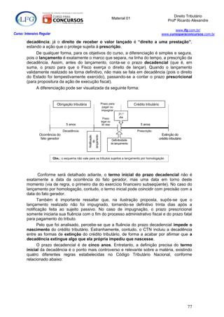 Direito Tributário
                                                                               Material 01
                                                                                                                             Profº Ricardo Alexandre

                                                                                                                               www.lfg.com.br/
Curso: Intensivo Regular                                                                                                www.cursoparaconcursos.com.br

        decadência; já o direito de receber o valor lançado é “direito a uma prestação”,
        estando a ação que o protege sujeita à prescrição.
             De qualquer forma, para os objetivos do curso, a diferenciação é simples e segura,
        pois o lançamento é exatamente o marco que separa, na linha do tempo, a prescrição da
        decadência. Assim, antes do lançamento, conta-se o prazo decadencial (que é, em
        suma, o prazo para que o Fisco exerça o direito de lançar). Quando o lançamento
        validamente realizado se torna definitivo, não mais se fala em decadência (pois o direito
        do Estado foi tempestivamente exercido), passando-se a contar o prazo prescricional
        (para propositura da ação de execução fiscal).
              A diferenciação pode ser visualizada da seguinte forma:


                              Obrigação tributária                  Prazo para                   Crédito tributário
                                                                      pagar ou
                                                                     impugnar
                                                                                     31.º
                                                                      Prazo          dia
                                                                    legal ou
                                    5 anos                           30 dias                         5 anos

                                  Decadência                                                       Prescrição
                Ocorrência do                                                                                           Extinção do
                                                     lançamento
                                                      Notificação




                 fato gerador                                                   Definitividade
                                                                                                                      crédito tributário
                                                          do




                                                                               do lançamento




                           Obs.: o esquema não vale para os tributos sujeitos a lançamento por homologação




               Conforme será detalhado adiante, o termo inicial do prazo decadencial não é
        exatamente a data da ocorrência do fato gerador, mas uma data em torno deste
        momento (via de regra, o primeiro dia do exercício financeiro subseqüente). No caso do
        lançamento por homologação, contudo, o termo inicial pode coincidir com precisão com a
        data do fato gerador.
              Também é importante ressaltar que, na ilustração proposta, supôs-se que o
        lançamento realizado não foi impugnado, tornando-se definitivo trinta dias após a
        notificação feita ao sujeito passivo. No caso de impugnação, o prazo prescricional
        somente iniciaria sua fluência com o fim do processo administrativo fiscal e do prazo fatal
        para pagamento do tributo.
              Pelo que foi analisado, percebe-se que a fluência do prazo decadencial impede o
        nascimento do crédito tributário. Estranhamente, contudo, o CTN incluiu a decadência
        entre as formas de extinção do crédito tributário, de forma a acabar por afirmar que a
        decadência extingue algo que ela própria impediu que nascesse.
              O prazo decadencial é de cinco anos. Entretanto, a definição precisa do termo
        inicial da decadência é o ponto mais controverso e relevante sobre a matéria, existindo
        quatro diferentes regras estabelecidas no Código Tributário Nacional, conforme
        relacionado abaixo:




                                                                                                                                           77
 