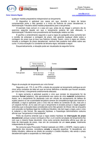 Direito Tributário
                                                         Material 01
                                                                                        Profº Ricardo Alexandre

                                                                                           www.lfg.com.br/
Curso: Intensivo Regular                                                            www.cursoparaconcursos.com.br

        qualquer medida preparatória indispensável ao lançamento.
              O dispositivo é aplicável nos casos em que, durante o lapso de tempo
        compreendido entre o fato gerador e o início da fluência do prazo decadencial, a
        Administração Tributária adota medida preparatória para o lançamento.
              O exemplo mais comum é o caso em que, antes de se chegar o primeiro dia do
        exercício seguinte àquele em que o lançamento poderia ter sido efetuado, a
        Administração Tributária inicia procedimento de fiscalização relativo ao fato.
              É pacífico o entendimento segundo o qual a regra do parágrafo único somente tem
        o condão de antecipar a contagem de prazo, não gerando qualquer efeito sobre a
        contagem de prazo que já teve sua fluência iniciada. Assim, como é regra em direito,
        iniciada a contagem do prazo decadencial, nenhum fato posterior terá efeito sobre seu
        curso. A única exceção é a constante da terceira regra, estudada a seguir.
              Esquematicamente, a situação pode ser visualizada da seguinte forma:




                                 Termo inicial do           5 anos
                                prazo decadencial



              Fato gerador         Termo de início     1.º dia do
                                   de fiscalização     exercício
                                                     subseqüente
                                                     (irrelevante)



        Regra da anulação de lançamento por vício formal
              Segundo o art. 173, II, do CTN, o direito de proceder ao lançamento extingue-se em
        cinco anos contados da data em que se tornar definitiva a decisão que houver anulado,
        por vício formal, o lançamento anteriormente efetuado.
              A regra somente é aplicável quando o vício que constar do lançamento for de
        natureza formal (adjetivo), não aproveitando aos casos de vício material (substantivo).
        Assim, se o lançamento foi declarado nulo em virtude de cerceamento de defesa do
        sujeito passivo ou de a autoridade lançadora carecer de competência legal para exercer a
        atividade, a regra é aplicável, pois o vício não se refere ao conteúdo do ato, mas sim a
        um aspecto formal. Já no caso em que o lançamento é anulado porque o órgão julgador
        entendeu que a situação-base considerada como fato gerador do tributo não se enquadra
        com precisão na hipótese legal de incidência tributária, não tem lugar a regra, pois o vício
        é material e não formal. Na segunda hipótese, a fraseologia administrativa costuma
        afirmar que “lançamento é improcedente”.
              Parte da doutrina entende que a regra estatui hipótese de interrupção de prazo
        decadencial, porque o prazo começara a fluir, e um evento (anulação de lançamento) fez
        com que o mesmo fosse devolvido. Uma outra corrente doutrinária afirma que não se
        trata de interrupção de prazo, mas sim de concessão de um novo prazo, totalmente
        independente do originário.
              No concurso para Procurador Federal realizado em 2004, o CESPE, mesmo após o
        julgamento dos recursos, considerou errada a seguinte assertiva: “A decadência, em
        direito tributário, refere-se ao direito de constituir o crédito tributário, não sendo o prazo
        decadencial sujeito a suspensão ou interrupção”.

                                                                                                   79
 