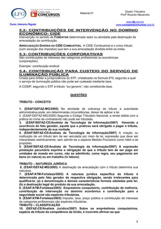 Direito Tributário
                                                     Material 01
                                                                                    Profº Ricardo Alexandre

                                                                                        www.lfg.com.br/
Curso: Intensivo Regular                                                         www.cursoparaconcursos.com.br

        5.2- CONTRIBUIÇÕES DE INTERVENÇÃO NO DOMÍNIO
        ECONÔMICO- CIDE
        Intervenção no sentido de FOMENTAR determinado setor ou atividade pela destinação da
        arrecadação da contribuição.
        ARRECADAÇÃO DIVIDIDA DA CIDE COMBUSTÍVEL. A CIDE Combustível é o único tributo
        (com exceção dos impostos) que tem a sua arrecadação dividida entre os entes.
        5.3- CONTRIBUIÇÕES CORPORATIVAS
        São contribuições de interesse das categorias profissionais ou econômicas
        (corporações).
        Exemplo: contribuição sindical
        5.4- CONTRIBUIÇÃO PARA CUSTEIO DO SERVIÇO DE
        ILUMINAÇÃO PÚBLICA
        Criada para driblar a jurisprudência do STF, cristalizada na Súmula 670, segundo a qual
        o serviço de iluminação pública não pode ser custeada mediante taxa.
        A COSIP, segundo o STF é tributo “sui generis”, não constituindo taxa.

                                              QUESTÕES

        TRIBUTO - CONCEITO

        1. (ESAF/GEFAZ-MG/2005) Na atividade de cobrança do tributo a autoridade
        administrativa pode, em determinadas circunstâncias, deixar de aplicar a lei.
        2. (ESAF/GEFAZ-MG/2005) Segundo o Código Tributário Nacional, a renda obtida com a
        prática do crime de contrabando não pode ser tributada.
        3. (ESAF/SEFAZ-CE/Analista de Tecnologia da Informação/2007) Havendo a
        ocorrência do fato gerador, aquele que o praticou será obrigado a pagar o tributo,
        independentemente de sua vontade.
        4. (ESAF/SEFAZ-CE/Analista de Tecnologia da Informação/2007) A criação ou
        instituição de um tributo tem de ser veiculada por meio de lei, expressão que deve ser
        interpretada restritivamente, sem admitir-se a espécie Medida Provisória como hábil a tal
        propósito.
        5. (ESAF/SEFAZ-CE/Analista de Tecnologia da Informação/2007) A expressão
        prestação pecuniária exprime a obrigação de que o tributo tem de ser pago em
        unidades de moeda em curso, não se admitindo, como regra, seu pagamento em
        bens (in natura) ou em trabalho (in labore).

        TRIBUTO – NATUREZA JURÍDICA
         6. (ESAF/GEFAZ-MG/2005) A destinação da arrecadação com o tributo determina sua
        natureza.
        7. (ESAF/ATM-Fortaleza/2003) A natureza jurídica específica do tributo é
        determinada pelo fato gerador da respectiva obrigação, sendo irrelevantes para
        qualificá-la: (a) a denominação e demais características formais adotadas pela lei;
        (b) a destinação legal do produto da sua arrecadação.
        8. (ESAF/ATM-Fortaleza/2003) Empréstimo compulsório, contribuição de melhoria,
        contribuição de intervenção no domínio econômico e contribuição para a
        seguridade social são espécies tributárias.
        9. (ESAF/ATM-Fortaleza/2003) Imposto, taxa, preço público e contribuição de interesse
        de categorias profissionais são espécies tributárias.
        TRIBUTO – CLASSIFICAÇÃO
        10. (SEFAZ-CE/Analista Jurídico/2007) Sobre os empréstimos compulsórios,
        espécie de tributo da competência da União, é incorreto afirmar-se que


                                                                                                8
 