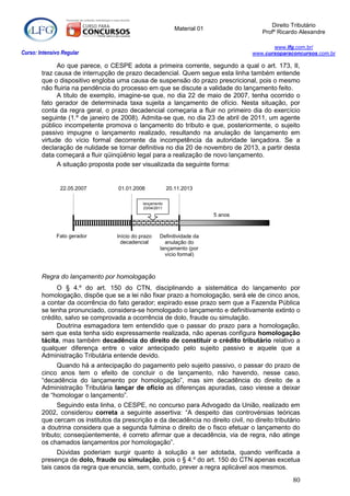 Direito Tributário
                                                              Material 01
                                                                                        Profº Ricardo Alexandre

                                                                                            www.lfg.com.br/
Curso: Intensivo Regular                                                             www.cursoparaconcursos.com.br

              Ao que parece, o CESPE adota a primeira corrente, segundo a qual o art. 173, II,
        traz causa de interrupção de prazo decadencial. Quem segue esta linha também entende
        que o dispositivo engloba uma causa de suspensão do prazo prescricional, pois o mesmo
        não fluiria na pendência do processo em que se discute a validade do lançamento feito.
              A título de exemplo, imagine-se que, no dia 22 de maio de 2007, tenha ocorrido o
        fato gerador de determinada taxa sujeita a lançamento de ofício. Nesta situação, por
        conta da regra geral, o prazo decadencial começaria a fluir no primeiro dia do exercício
        seguinte (1.º de janeiro de 2008). Admita-se que, no dia 23 de abril de 2011, um agente
        público incompetente promova o lançamento do tributo e que, posteriormente, o sujeito
        passivo impugne o lançamento realizado, resultando na anulação de lançamento em
        virtude do vício formal decorrente da incompetência da autoridade lançadora. Se a
        declaração de nulidade se tornar definitiva no dia 20 de novembro de 2013, a partir desta
        data começará a fluir qüinqüênio legal para a realização de novo lançamento.
              A situação proposta pode ser visualizada da seguinte forma:


                22.05.2007         01.01.2008              20.11.2013

                                              lançamento
                                              23/04/2011
                                                                            5 anos



              Fato gerador         Início do prazo    Definitividade da
                                     decadencial        anulação do
                                                      lançamento (por
                                                        vício formal)



        Regra do lançamento por homologação
              O § 4.º do art. 150 do CTN, disciplinando a sistemática do lançamento por
        homologação, dispõe que se a lei não fixar prazo a homologação, será ele de cinco anos,
        a contar da ocorrência do fato gerador; expirado esse prazo sem que a Fazenda Pública
        se tenha pronunciado, considera-se homologado o lançamento e definitivamente extinto o
        crédito, salvo se comprovada a ocorrência de dolo, fraude ou simulação.
              Doutrina esmagadora tem entendido que o passar do prazo para a homologação,
        sem que esta tenha sido expressamente realizada, não apenas configura homologação
        tácita, mas também decadência do direito de constituir o crédito tributário relativo a
        qualquer diferença entre o valor antecipado pelo sujeito passivo e aquele que a
        Administração Tributária entende devido.
             Quando há a antecipação do pagamento pelo sujeito passivo, o passar do prazo de
        cinco anos tem o efeito de concluir o de lançamento, não havendo, nesse caso,
        “decadência do lançamento por homologação”, mas sim decadência do direito de a
        Administração Tributária lançar de ofício as diferenças apuradas, caso viesse a deixar
        de “homologar o lançamento”.
              Seguindo esta linha, o CESPE, no concurso para Advogado da União, realizado em
        2002, considerou correta a seguinte assertiva: “A despeito das controvérsias teóricas
        que cercam os institutos da prescrição e da decadência no direito civil, no direito tributário
        a doutrina considera que a segunda fulmina o direito de o fisco efetuar o lançamento do
        tributo; conseqüentemente, é correto afirmar que a decadência, via de regra, não atinge
        os chamados lançamentos por homologação”.
              Dúvidas poderiam surgir quanto à solução a ser adotada, quando verificada a
        presença de dolo, fraude ou simulação, pois o § 4.º do art. 150 do CTN apenas excetua
        tais casos da regra que enuncia, sem, contudo, prever a regra aplicável aos mesmos.
                                                                                                   80
 