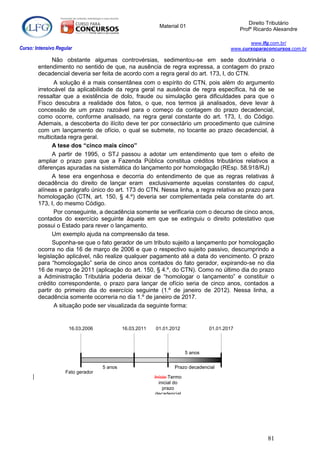 Direito Tributário
                                                            Material 01
                                                                                               Profº Ricardo Alexandre

                                                                                                 www.lfg.com.br/
Curso: Intensivo Regular                                                                  www.cursoparaconcursos.com.br

             Não obstante algumas controvérsias, sedimentou-se em sede doutrinária o
        entendimento no sentido de que, na ausência de regra expressa, a contagem do prazo
        decadencial deveria ser feita de acordo com a regra geral do art. 173, I, do CTN.
               A solução é a mais consentânea com o espírito do CTN, pois além do argumento
        irretocável da aplicabilidade da regra geral na ausência de regra específica, há de se
        ressaltar que a existência de dolo, fraude ou simulação gera dificuldades para que o
        Fisco descubra a realidade dos fatos, o que, nos termos já analisados, deve levar à
        concessão de um prazo razoável para o começo da contagem do prazo decadencial,
        como ocorre, conforme analisado, na regra geral constante do art. 173, I, do Código.
        Ademais, a descoberta do ilícito deve ter por consectário um procedimento que culmine
        com um lançamento de ofício, o qual se submete, no tocante ao prazo decadencial, à
        multicitada regra geral.
              A tese dos “cinco mais cinco”
              A partir de 1995, o STJ passou a adotar um entendimento que tem o efeito de
        ampliar o prazo para que a Fazenda Pública constitua créditos tributários relativos a
        diferenças apuradas na sistemática do lançamento por homologação (REsp. 58.918/RJ)
              A tese era engenhosa e decorria do entendimento de que as regras relativas à
        decadência do direito de lançar eram exclusivamente aquelas constantes do caput,
        alíneas e parágrafo único do art. 173 do CTN. Nessa linha, a regra relativa ao prazo para
        homologação (CTN, art. 150, § 4.º) deveria ser complementada pela constante do art.
        173, I, do mesmo Código.
               Por conseguinte, a decadência somente se verificaria com o decurso de cinco anos,
        contados do exercício seguinte àquele em que se extinguiu o direito potestativo que
        possui o Estado para rever o lançamento.
              Um exemplo ajuda na compreensão da tese.
              Suponha-se que o fato gerador de um tributo sujeito a lançamento por homologação
        ocorra no dia 16 de março de 2006 e que o respectivo sujeito passivo, descumprindo a
        legislação aplicável, não realize qualquer pagamento até a data do vencimento. O prazo
        para “homologação” seria de cinco anos contados do fato gerador, expirando-se no dia
        16 de março de 2011 (aplicação do art. 150, § 4.º, do CTN). Como no último dia do prazo
        a Administração Tributária poderia deixar de “homologar o lançamento” e constituir o
        crédito correspondente, o prazo para lançar de ofício seria de cinco anos, contados a
        partir do primeiro dia do exercício seguinte (1.º de janeiro de 2012). Nessa linha, a
        decadência somente ocorreria no dia 1.º de janeiro de 2017.
               A situação pode ser visualizada da seguinte forma:


                      16.03.2006             16.03.2011   01.01.2012              01.01.2017




                                                                         5 anos


                                    5 anos                        Prazo decadencial
                     Fato gerador
                                                          Início Termo
                                                            inicial do
                                                              prazo
                                                          decadencial




                                                                                                          81
 