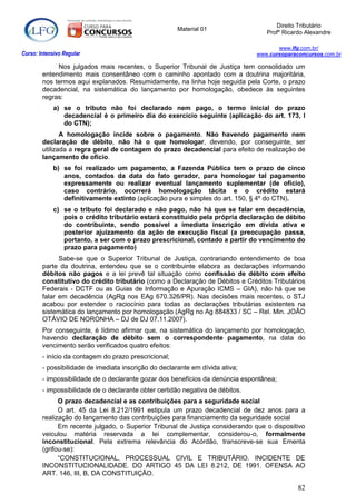 Direito Tributário
                                                       Material 01
                                                                                   Profº Ricardo Alexandre

                                                                                       www.lfg.com.br/
Curso: Intensivo Regular                                                        www.cursoparaconcursos.com.br

             Nos julgados mais recentes, o Superior Tribunal de Justiça tem consolidado um
        entendimento mais consentâneo com o caminho apontado com a doutrina majoritária,
        nos termos aqui explanados. Resumidamente, na linha hoje seguida pela Corte, o prazo
        decadencial, na sistemática do lançamento por homologação, obedece às seguintes
        regras:
            a) se o tributo não foi declarado nem pago, o termo inicial do prazo
               decadencial é o primeiro dia do exercício seguinte (aplicação do art. 173, I
               do CTN);
               A homologação incide sobre o pagamento. Não havendo pagamento nem
        declaração de débito, não há o que homologar, devendo, por conseguinte, ser
        utilizada a regra geral de contagem do prazo decadencial para efeito de realização de
        lançamento de ofício.
            b) se foi realizado um pagamento, a Fazenda Pública tem o prazo de cinco
               anos, contados da data do fato gerador, para homologar tal pagamento
               expressamente ou realizar eventual lançamento suplementar (de ofício),
               caso contrário, ocorrerá homologação tácita e o crédito estará
               definitivamente extinto (aplicação pura e simples do art. 150, § 4º do CTN).
            c) se o tributo foi declarado e não pago, não há que se falar em decadência,
               pois o crédito tributário estará constituído pela própria declaração de débito
               do contribuinte, sendo possível a imediata inscrição em dívida ativa e
               posterior ajuizamento da ação de execução fiscal (a preocupação passa,
               portanto, a ser com o prazo prescricional, contado a partir do vencimento do
               prazo para pagamento)
              Sabe-se que o Superior Tribunal de Justiça, contrariando entendimento de boa
        parte da doutrina, entendeu que se o contribuinte elabora as declarações informando
        débitos não pagos e a lei prevê tal situação como confissão de débito com efeito
        constitutivo do crédito tributário (como a Declaração de Débitos e Créditos Tributários
        Federais - DCTF ou as Guias de Informação e Apuração ICMS – GIA), não há que se
        falar em decadência (AgRg nos EAg 670.326/PR). Nas decisões mais recentes, o STJ
        acabou por estender o raciocínio para todas as declarações tributárias existentes na
        sistemática do lançamento por homologação (AgRg no Ag 884833 / SC – Rel. Min. JOÃO
        OTÁVIO DE NORONHA – DJ de DJ 07.11.2007).
        Por conseguinte, é lídimo afirmar que, na sistemática do lançamento por homologação,
        havendo declaração de débito sem o correspondente pagamento, na data do
        vencimento serão verificados quatro efeitos:
        - início da contagem do prazo prescricional;
        - possibilidade de imediata inscrição do declarante em dívida ativa;
        - impossibilidade de o declarante gozar dos benefícios da denúncia espontânea;
        - impossibilidade de o declarante obter certidão negativa de débitos.
              O prazo decadencial e as contribuições para a seguridade social
              O art. 45 da Lei 8.212/1991 estipula um prazo decadencial de dez anos para a
        realização do lançamento das contribuições para financiamento da seguridade social
              Em recente julgado, o Superior Tribunal de Justiça considerando que o dispositivo
        veiculou matéria reservada a lei complementar, considerou-o, formalmente
        inconstitucional. Pela extrema relevância do Acórdão, transcreve-se sua Ementa
        (grifou-se):
              “CONSTITUCIONAL, PROCESSUAL CIVIL E TRIBUTÁRIO. INCIDENTE DE
        INCONSTITUCIONALIDADE. DO ARTIGO 45 DA LEI 8.212, DE 1991. OFENSA AO
        ART. 146, III, B, DA CONSTITUIÇÃO.

                                                                                              82
 