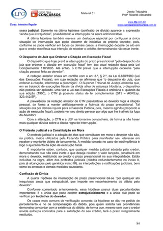 Direito Tributário
                                                       Material 01
                                                                                      Profº Ricardo Alexandre

                                                                                          www.lfg.com.br/
Curso: Intensivo Regular                                                           www.cursoparaconcursos.com.br

        seara judicial. Somente na última hipótese (confissão de dívida) aparece a expressão
        “ainda que extrajudicial”, possibilitando a interrupção na seara administrativa.
              A última hipótese também merece um destaque especial por configurar a única
        situação de interrupção que pode decorrer de iniciativa do próprio devedor, pois,
        conforme se pode verificar em todos os demais casos, a interrupção decorre de ato em
        que o credor manifesta sua intenção de receber o crédito, demonstrando não estar inerte.

        O Despacho do Juiz que Ordenar a Citação em Execução Fiscal
              O dispositivo que hoje prevê a interrupção do prazo prescricional “pelo despacho do
        juiz que ordenar a citação em execução fiscal” tem sua atual redação dada pela Lei
        Complementar 118/2005. Até então, o CTN previa que a interrupção ocorreria “pela
        citação pessoal feita ao devedor”.
              A redação anterior criava um conflito com o art. 8.º, § 2.º, da Lei 6.830/1980 (Lei
        das Execuções Fiscais), em cuja redação se afirmava que “o despacho do Juiz, que
        ordenar a citação, interrompe a prescrição”. O Superior Tribunal de Justiça entendia que,
        em se tratando de execuções fiscais da dívida ativa de natureza tributária, o dispositivo
        não poderia ser aplicado, uma vez a Lei das Execuções Fiscais é ordinária e, quando da
        sua edição (1980), o CTN já possuía status de lei complementar (STJ – AGREsp.
        323.442/SP).
              A prevalência da redação anterior do CTN possibilitava ao devedor fugir à citação
        pessoal, de forma a manter artificiosamente a fluência do prazo prescricional. Tal
        situação era por demais injusta para a Fazenda Pública, pois, mesmo agindo (propondo a
        ação de execução fiscal), poderia ver seu direito perecer por algo que lhe é alheio (a fuga
        do devedor).
              Com a alteração, o CTN e a LEF se tornaram compatíveis, de forma a não haver
        mais qualquer dúvida sobre a citada regra de interrupção.

        O Protesto Judicial e a Constituição em Mora
              O protesto judicial e a adoção de atos que constituam em mora o devedor não são,
        na prática, meios utilizados pela Fazenda Pública para manifestar seu interesse em
        receber o montante objeto de lançamento. A medida tomada no caso de inadimplência é
        logo o ajuizamento da ação de execução fiscal.
              É importante saber, contudo, que qualquer medida judicial adotada pelo credor,
        demonstrando que não está inerte e que deseja receber o valor lançado, constituirá em
        mora o devedor, restituindo ao credor o prazo prescricional na sua integralidade. Estão
        incluídas na regra, além dos protestos judiciais (citados redundantemente no inciso II,
        pois já alcançados pelo genérico inciso III), as interpelações e notificações judiciais, bem
        como os arrestos e demais medidas cautelares.

        Confissão de Dívida
               A quarta hipótese de interrupção do prazo prescricional dá-se “por qualquer ato
        inequívoco ainda que extrajudicial, que importe em reconhecimento do débito pelo
        devedor”.
               Conforme comentado anteriormente, essa hipótese possui duas peculiaridades
        importantes: é a única que pode ocorrer extrajudicialmente e a única que pode se
        verificar por iniciativa do devedor.
               Os casos mais comuns de verificação concreta da hipótese se dão no pedido de
        parcelamento e no de compensação do débito, pois quem solicita tais providências
        demonstra concordar com a existência do débito, de forma que, mesmo sem que o credor
        envide esforços concretos para a satisfação do seu crédito, terá o prazo integralmente
        restituído.

                                                                                                 84
 