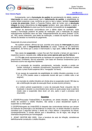 Direito Tributário
                                                        Material 01
                                                                                        Profº Ricardo Alexandre

                                                                                           www.lfg.com.br/
Curso: Intensivo Regular                                                            www.cursoparaconcursos.com.br

              Curiosamente, com a formulação do pedido de parcelamento do débito, ocorre a
        interrupção do prazo prescricional; com o deferimento do pedido, a exigibilidade do
        crédito estará suspensa o que, conforme se verá no item a seguir, também suspenderá
        o prazo de prescrição. Assim, a Fazenda Pública, além de contar com a devolução
        integral do prazo (decorrência da interrupção) também, terá, caso deferido o pleito, a
        paralização da fluência do prazo que lhe foi devolvido (conseqüência da suspensão)
              Apesar de demonstrar concordância com o débito objeto de confissão, nada
        impede a formulação posterior de pedido de restituição, pois a restituição de valores
        indevidamente recolhidos deve ser feita “independentemente de prévio protesto” (CTN,
        art. 165), sendo irrelevante, para efeito de restituição, o estado de espírito ou as razões
        íntimas do devedor no momento do pagamento.

        Suspensão do prazo prescricional
               No subitem anterior, afirmou-se que, ocorrida uma causa de interrupção do prazo
        de prescrição, este é integralmente devolvido ao credor. Trata-se de um fenômeno
        instantâneo, de forma que o prazo é interrompido e, logo após, volta a fluir pelo seu
        total.
               Nos casos de suspensão, o prazo fica sem fluir durante o tempo em que durar a
        respectiva causa e, cessada esta, volta ao seu curso apenas pelo que lhe faltava.
               O CTN não prevê expressamente as hipóteses de suspensão da fluência do prazo
        prescricional. Entretanto, tem-se entendido, com base em diversos fundamentos que o
        fenômeno ocorre nas seguintes hipóteses:

                a) a concessão de moratória, parcelamento, remissão, isenção e anistia em
                 caráter individual e mediante procedimento fraudulento do beneficiário (nestes
                 casos o prazo ficará suspenso até a “revogação” do favor);

                b) as causas de suspensão da exigibilidade do crédito tributário previstas no art.
                 151 do CTN (nestes casos a suspensão durará até que o crédito volte a ser
                 exigível);

                c) a inscrição do crédito tributário em dívida ativa (a suspensão durará 180 dias ou
                 até a distribuição da ação de execução fiscal, se esta ocorrer primeiro);

                d) a ordem judicial suspendendo o curso da execução fiscal, enquanto não for
                 localizado o devedor ou encontrados bens sobre os quais possa recair a penhora
                 (neste caso a suspensão deve durar um ano, após o qual o processo será
                 arquivado).

                                                 Questões
        1. (CESPE/Procurador Federal/2004) A decadência, em direito tributário, refere-se ao
        direito de constituir o crédito tributário, não sendo o prazo decadencial sujeito a
        suspensão ou interrupção
        2 (CESPE/Advogado da União/2002) A despeito das controvérsias teóricas que cercam
        os institutos da prescrição e da decadência no direito civil, no direito tributário a doutrina
        considera que a segunda fulmina o direito de o fisco efetuar o lançamento do tributo;
        conseqüentemente, é correto afirmar que a decadência, via de regra, não atinge os
        chamados lançamentos por homologação
        3. (ESAF/ GESTOR MG/ 2005) Com a lavratura de auto de infração, considera-se
        definitivamente constituído o crédito tributário.



                                                                                                   85
 