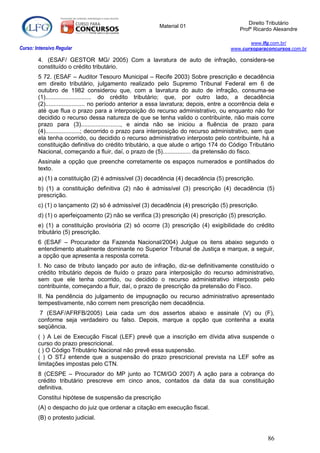 Direito Tributário
                                                          Material 01
                                                                                            Profº Ricardo Alexandre

                                                                                               www.lfg.com.br/
Curso: Intensivo Regular                                                                www.cursoparaconcursos.com.br

        4. (ESAF/ GESTOR MG/ 2005) Com a lavratura de auto de infração, considera-se
        constituído o crédito tributário.
        5 72. (ESAF – Auditor Tesouro Municipal – Recife 2003) Sobre prescrição e decadência
        em direito tributário, julgamento realizado pelo Supremo Tribunal Federal em 6 de
        outubro de 1982 considerou que, com a lavratura do auto de infração, consuma-se
        (1)............................ do crédito tributário; que, por outro lado, a decadência
        (2)........................ no período anterior a essa lavratura; depois, entre a ocorrência dela e
        até que flua o prazo para a interposição do recurso administrativo, ou enquanto não for
        decidido o recurso dessa natureza de que se tenha valido o contribuinte, não mais corre
        prazo para (3)........................, e ainda não se iniciou a fluência de prazo para
        (4).....................; decorrido o prazo para interposição do recurso administrativo, sem que
        ela tenha ocorrido, ou decidido o recurso administrativo interposto pelo contribuinte, há a
        constituição definitiva do crédito tributário, a que alude o artigo 174 do Código Tributário
        Nacional, começando a fluir, daí, o prazo de (5)................. da pretensão do fisco.
        Assinale a opção que preenche corretamente os espaços numerados e pontilhados do
        texto.
        a) (1) a constituição (2) é admissível (3) decadência (4) decadência (5) prescrição.
        b) (1) a constituição definitiva (2) não é admissível (3) prescrição (4) decadência (5)
        prescrição.
        c) (1) o lançamento (2) só é admissível (3) decadência (4) prescrição (5) prescrição.
        d) (1) o aperfeiçoamento (2) não se verifica (3) prescrição (4) prescrição (5) prescrição.
        e) (1) a constituição provisória (2) só ocorre (3) prescrição (4) exigibilidade do crédito
        tributário (5) prescrição.
        6 (ESAF – Procurador da Fazenda Nacional/2004) Julgue os itens abaixo segundo o
        entendimento atualmente dominante no Superior Tribunal de Justiça e marque, a seguir,
        a opção que apresenta a resposta correta.
        I. No caso de tributo lançado por auto de infração, diz-se definitivamente constituído o
        crédito tributário depois de fluído o prazo para interposição do recurso administrativo,
        sem que ele tenha ocorrido, ou decidido o recurso administrativo interposto pelo
        contribuinte, começando a fluir, daí, o prazo de prescrição da pretensão do Fisco.
        II. Na pendência do julgamento de impugnação ou recurso administrativo apresentado
        tempestivamente, não correm nem prescrição nem decadência.
         7 (ESAF/AFRFB/2005) Leia cada um dos assertos abaixo e assinale (V) ou (F),
        conforme seja verdadeiro ou falso. Depois, marque a opção que contenha a exata
        seqüência.
        ( ) A Lei de Execução Fiscal (LEF) prevê que a inscrição em dívida ativa suspende o
        curso do prazo prescricional.
        ( ) O Código Tributário Nacional não prevê essa suspensão.
        ( ) O STJ entende que a suspensão do prazo prescricional prevista na LEF sofre as
        limitações impostas pelo CTN.
        8 (CESPE – Procurador do MP junto ao TCM/GO 2007) A ação para a cobrança do
        crédito tributário prescreve em cinco anos, contados da data da sua constituição
        definitiva.
        Constitui hipótese de suspensão da prescrição
        (A) o despacho do juiz que ordenar a citação em execução fiscal.
        (B) o protesto judicial.


                                                                                                        86
 