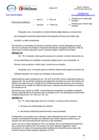 Direito Tributário
                                                         Material 01
                                                                                        Profº Ricardo Alexandre

                                                                                            www.lfg.com.br/
Curso: Intensivo Regular                                                             www.cursoparaconcursos.com.br

                                                                                     Impede que a multa seja
                                        ANISTIA       MULTAS                   
                                                                                     lançada
        EXCLUSÃO DO CRÉDITO
                                                                                     Impede que o tributo seja
                                        ISENÇÃO       TRIBUTOS                 
                                                                                     lançado


                  Parágrafo único. A exclusão do crédito tributário não dispensa o cumprimento

            das obrigações acessórias dependentes da obrigação principal cujo crédito seja

            excluído, ou dela conseqüente.

        Por exemplo: a concessão de isenção do imposto sobre a renda (obrigação principal),
        não livra o particular de entregar a respectiva declaração (obrigação acessória). Não se
        aplica aqui a máxima segundo a qual o acessório segue o destino do principal.
        ARTIGO 176
                  Art. 176. A isenção, ainda quando prevista em contrato, é sempre decorrente de

            lei que especifique as condições e requisitos exigidos para a sua concessão, os

            tributos a que se aplica e, sendo caso, o prazo de sua duração.

                  Parágrafo único. A isenção pode ser restrita a determinada região do território da

            entidade tributante, em função de condições a ela peculiares.

        Reafirmação da regra constante do art. 150, § 6º da CF/88. Como o patrimônio público é
        indisponível, não se admite a dispensa de pagamento do tributo por outro ato senão a lei.
        Mesmo nos casos em que o Estado firma contrato prometendo isenção a uma empresa
        que decida por se instalar em determinado local, a isenção somente existirá se e quando
        for prevista em lei.
        Recorde-se que, quanto ao ICMS, a sistemática de concessão de isenções é bastante
        diversa, dependendo de convênios entre os Estados e DF e de ratificação do Governador
        mediante decreto (CF, art. 155, § 2º, XII, “g”).
        ARTIGO 177
                  Art. 177. Salvo disposição de lei em contrário, a isenção não é extensiva:

                  I - às taxas e às contribuições de melhoria;

                 II - aos tributos instituídos posteriormente à sua concessão.

        O dispositivo, por começar com a cláusula “salvo disposição de lei em contrário”, não
        impede a concessão de isenção nas hipóteses dos incisos. Apenas se afirma que a
        isenção não será automaticamente extensiva a tais hipóteses.
        Assim, se a lei concede isenção do IPTU, tal isenção não é automaticamente extensiva
        para a taxa pela coleta de lixo. No entanto, se assim desejar o legislador, basta
        acrescentar um artigo na lei expressamente estendendo o benefício para a taxa, não
        havendo nesta previsão qualquer agressão ao CTN.

                                                                                                   88
 