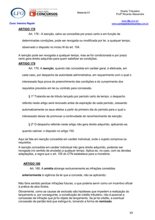 Direito Tributário
                                                        Material 01
                                                                                       Profº Ricardo Alexandre

                                                                                           www.lfg.com.br/
Curso: Intensivo Regular                                                            www.cursoparaconcursos.com.br

        ARTIGO 178
                  Art. 178 - A isenção, salvo se concedida por prazo certo e em função de

            determinadas condições, pode ser revogada ou modificada por lei, a qualquer tempo,

            observado o disposto no inciso III do art. 104.

        A isenção pode ser revogada a qualquer tempo, mas se for condicionada e por prazo
        certo gera direito adquirido para quem satisfizer as condições.
        ARTIGO 179
                  Art. 179. A isenção, quando não concedida em caráter geral, é efetivada, em

            cada caso, por despacho da autoridade administrativa, em requerimento com o qual o

            interessado faça prova do preenchimento das condições e do cumprimento dos

            requisitos previstos em lei ou contrato para concessão.

                  § 1º Tratando-se de tributo lançado por período certo de tempo, o despacho

            referido neste artigo será renovado antes da expiração de cada período, cessando

            automaticamente os seus efeitos a partir do primeiro dia do período para o qual o

            interessado deixar de promover a continuidade do reconhecimento da isenção.

                  § 2º O despacho referido neste artigo não gera direito adquirido, aplicando-se,

            quando cabível, o disposto no artigo 155.

        Aqui se fala em isenção concedida em caráter individual, onde o sujeito comprova os
        requisitos.
        A isenção concedida em caráter individual não gera direito adquirido, podendo ser
        revogada (no sentido de anulada) a qualquer tempo. Aplica-se, no caso, com as devidas
        adaptações, a regra que o art. 155 do CTN estabelece para a moratória.


             ARTIGO 180
                   Art. 180. A anistia abrange exclusivamente as infrações cometidas

            anteriormente à vigência da lei que a concede, não se aplicando:

        Não faria sentido perdoar infrações futuras, o que poderia servir como um incentivo oficial
        à prática de atos ilícitos.
        Obviamente, como as causas de exclusão são hipóteses que impedem a realização do
        lançamento e, por conseguinte, a constituição de crédito tributário, não é possível a
        concessão de infração que já foi objeto de lançamento. Se já há crédito, a eventual
        concessão de perdão terá que extingui-lo, tomando a forma de remissão.



                                                                                                    89
 