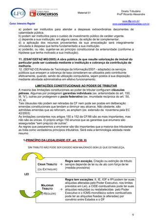 Direito Tributário
                                                       Material 01
                                                                                    Profº Ricardo Alexandre

                                                                                        www.lfg.com.br/
Curso: Intensivo Regular                                                         www.cursoparaconcursos.com.br

        a) podem ser instituídos para atender a despesas extraordinárias decorrentes de
        calamidade pública.
        b) podem ser instituídos para o custeio de investimento público de caráter urgente.
        c) depende a sua instituição, em alguns casos, da edição de lei complementar.
        d) a aplicação dos recursos provenientes da sua arrecadação será integralmente
        vinculada à despesa que tenha fundamentado a sua instituição.
        e) poderão, ou não, sujeitar-se ao princípio constitucional da anterioridade (conforme a
        hipótese que tenha motivado a sua instituição).

        11. (ESAF/GEFAZ-MG/2005) A obra pública de que resulte valorização de imóvel do
        particular pode ser custeada mediante a instituição e cobrança da contribuição de
        melhoria.
        12. (SEFAZ-CE/Analista de Tecnologia da Informação/2007 - adaptada) os serviços
        públicos que ensejam a cobrança de taxa consideram-se utilizados pelo contribuinte
        efetivamente, quando, sendo de utilização compulsória, sejam postos à sua disposição
        mediante atividade administrativa em efetivo funcionamento.

                        LIMITAÇÕES CONSTITUCIONAIS AO PODER DE TRIBUTAR
        A maioria das limitações constitucionais ao poder de tributar configuram cláusulas
        pétreas. Algumas por protegerem garantias individuais (ex. anterioridade do art. 150,
        III, “b”), outras por protegerem o pacto federativo (ex. imunidade recíproca do art. ‟50,
        VI, a).
        Tais cláusulas não podem ser retiradas da CF nem pode ser postas em deliberação
        emendas constitucionais que tendam a diminuir seu alcance. Não obstante, são
        admitidas emendas que as reforcem, as ampliem (ex. extensão da noventena pela EC
        42/2003)
        As limitações constantes nos artigos 150 a 152 da CF/88 são as mais importantes, mas
        não são as únicas. O próprio artigo 150 anuncia que as garantias que enumera são
        asseguradas “sem prejuízo de outras”.
        As regras que passaremos a enumerar são tão importantes que a maioria dos tributarista
        as trata como verdadeiros princípios tributários. Será esta a terminologia adotada neste
        resumo

            1-PRINCÍPIO DA LEGALIDADE (CF, art. 150, II)

                 UM TRIBUTO NÃO PODE SER EXIGIDO NEM MAJORADO SEM LEI QUE ESTABELEÇA.



                                           Regra sem exceção. Criação ou extinção de tributo
                           CRIAR TRIBUTO  sempre depende de lei ou de ato com força de lei
                                           (medida provisória)
                           (OU EXTINGUIR)
             LEI
                                            Regra tem exceções: II, IE, IOF e IPI podem ter suas
                                            alíquotas alteradas pelo Poder Executivo, nos limites
                             MAJORAR        previstos em Lei), a CIDE-combustíveis pode ter suas
                             TRIBUTO       alíquotas reduzidas ou restabelecidas pelo Poder
                           (OU REDUZIR)     Executivo e o ICMS-monofásico sobre combustíveis
                                            pode ter as alíquotas fixadas (e alteradas) por
                                            convênio entre Estados e o DF




                                                                                                9
 