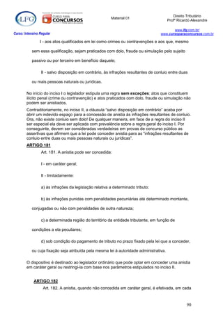 Direito Tributário
                                                         Material 01
                                                                                         Profº Ricardo Alexandre

                                                                                           www.lfg.com.br/
Curso: Intensivo Regular                                                            www.cursoparaconcursos.com.br

                 I - aos atos qualificados em lei como crimes ou contravenções e aos que, mesmo

            sem essa qualificação, sejam praticados com dolo, fraude ou simulação pelo sujeito

            passivo ou por terceiro em benefício daquele;

                  II - salvo disposição em contrário, às infrações resultantes de conluio entre duas

            ou mais pessoas naturais ou jurídicas.

        No início do inciso I o legislador estipula uma regra sem exceções: atos que constituem
        ilícito penal (crime ou contravenção) e atos praticados com dolo, fraude ou simulação não
        podem ser anistiados.
        Contraditoriamente, no inciso II, a cláusula “salvo disposição em contrário” acaba por
        abrir um indevido espaço para a concessão de anistia às infrações resultantes de conluio.
        Ora, não existe conluio sem dolo! De qualquer maneira, em face de a regra do inciso II
        ser especial ela deve ser aplicada com prevalência sobre a regra geral do inciso I. Por
        conseguinte, devem ser consideradas verdadeiras em provas de concurso público as
        assertivas que afirmem que a lei pode conceder anistia para as “infrações resultantes de
        conluio entre duas ou mais pessoas naturais ou jurídicas”.
        ARTIGO 181
                  Art. 181. A anistia pode ser concedida:

                  I - em caráter geral;

                  II - limitadamente:

                  a) às infrações da legislação relativa a determinado tributo;

                  b) às infrações punidas com penalidades pecuniárias até determinado montante,

            conjugadas ou não com penalidades de outra natureza;

                  c) a determinada região do território da entidade tributante, em função de

            condições a ela peculiares;

                  d) sob condição do pagamento de tributo no prazo fixado pela lei que a conceder,

            ou cuja fixação seja atribuída pela mesma lei à autoridade administrativa.

        O dispositivo é destinado ao legislador ordinário que pode optar em conceder uma anistia
        em caráter geral ou restringi-la com base nos parâmetros estipulados no inciso II.


             ARTIGO 182
                   Art. 182. A anistia, quando não concedida em caráter geral, é efetivada, em cada



                                                                                                    90
 