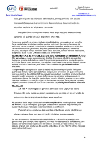 Direito Tributário
                                                        Material 01
                                                                                       Profº Ricardo Alexandre

                                                                                           www.lfg.com.br/
Curso: Intensivo Regular                                                            www.cursoparaconcursos.com.br

            caso, por despacho da autoridade administrativa, em requerimento com a qual o

            interessado faça prova do preenchimento das condições e do cumprimento dos

            requisitos previstos em lei para sua concessão.

                  Parágrafo único. O despacho referido neste artigo não gera direito adquirido,

            aplicando-se, quando cabível, o disposto no artigo 155.

        Novamente se reafirma a regra relativa à possibilidade de concessão de um benefício
        fiscal (desta feita a anistia) em caráter geral ou individual. Da mesma forma que foi
        estipulada para a moratória, à remissão e à isenção, quando a anistia é concedida em
        caráter individual não gera direito adquirido, podendo ser revogada (no sentido de
        anulada) a qualquer tempo. Também neste caso, aplica-se, com as devidas adaptações,
        a regra que o art. 155 do CTN estabelece para a moratória.
        GARANTIAS E PRIVILÉGIOS DO CRÉDITO TRIBUTÁRIO
        São garantias as regras que asseguram direitos. Em matéria tributária, as garantias
        facilitam a entrada do Estado no patrimônio particular para receber a prestação relativa
        ao tributo. Assim, todas as normas que sujeitam o patrimônio e as rendas do particular ao
        alcance do Estado na cobrança do tributo são consideradas garantias do crédito
        tributário.
         São privilégios as regras que põem o crédito tributário numa posição de vantagem
        quanto aos demais. Como será detalhado a seguir, nos processos em que ocorre uma
        cobrança coletiva de créditos (falência, recuperação judicial, inventário, arrolamento etc.),
        os credores são ordenados em listas de forma que os primeiros terão prioridade no
        recebimento do que lhe é devido. Nestas listas o credor tributário aparece numa posição
        bastante vantajosa com relação à maioria dos demais credores. As regras que prevêem
        tal posicionamento favorecido do CT são chamadas de privilégios do crédito tributário.
        ARTIGO 183
                  Art. 183. A enumeração das garantias atribuídas neste Capítulo ao crédito

            tributário não exclui outras que sejam expressamente previstas em lei, em função da

            natureza ou das características do tributo a que se refiram.

        As garantias deste artigo constituem um rol exemplificativo, sendo aplicáveis a todos
        os tributos, o que não impede que sejam criadas outras espécies de garantias para
        outros tributos cujas naturezas ou características as justifiquem.
                  Parágrafo único. A natureza das garantias atribuídas ao crédito tributário não

            altera a natureza deste nem a da obrigação tributária a que corresponda

        Se para a concessão de determinado benefício fiscal, a Administração exige uma
        garantia real (por exemplo, uma hipoteca), isso não vai fazer com que o crédito tributário
        passe a ser considerado hipotecário. Na lista dos credores, o Fisco continua na sua
        posição original, pois a natureza da garantia atribuída ao crédito não lhe retira a natureza
        essencialmente tributári




                                                                                                   91
 
