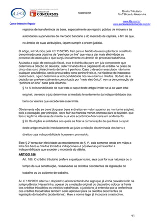 Direito Tributário
                                                         Material 01
                                                                                         Profº Ricardo Alexandre

                                                                                            www.lfg.com.br/
Curso: Intensivo Regular                                                             www.cursoparaconcursos.com.br

            registros de transferência de bens, especialmente ao registro público de imóveis e às

            autoridades supervisoras do mercado bancário e do mercado de capitais, a fim de que,

            no âmbito de suas atribuições, façam cumprir a ordem judicial.

        O artigo, introduzido pela LC 118/2005, traz para o âmbito da execução fiscal o instituto
        denominado pela doutrina de “penhora on line” que visa a dar mais efetividade ao
        processo de execução e que surgiu inicialmente no âmbito do processo trabalhista.
        Ajuizada a ação de execução fiscal, esta é distribuída para um juiz competente que
        determina a citação do devedor, determinando-lhe o pagamento do crédito no prazo de
        cinco dias ou o oferecimento de bens à penhora. Caso o devedor executado não tome
        qualquer providência, serão procurados bens penhoráveis e, na hipótese de insucesso
        desta busca, o juiz determina a indisponibilidade dos seus bens e direitos. Do fato de a
        decisão ser preferencialmente comunicada por “meio eletrônico”, vem a denominação de
        “penhora on-line” dada pela doutrina.
            § 1o A indisponibilidade de que trata o caput deste artigo limitar-se-á ao valor total

            exigível, devendo o juiz determinar o imediato levantamento da indisponibilidade dos

            bens ou valores que excederem esse limite.

        Obviamente não se deve bloquear bens e direitos em valor superior ao montante exigível,
        pois a execução, por princípio, deve fluir da maneira menos onerosa para o devedor, que
        tem o legítimo interesse de manter sua vida econômico-financeira em andamento.
            § 2o Os órgãos e entidades aos quais se fizer a comunicação de que trata o caput

            deste artigo enviarão imediatamente ao juízo a relação discriminada dos bens e

            direitos cuja indisponibilidade houverem promovido.

        Este § 2º tenta dar efetividade ao mandamento do § 1º, pois somente tendo em mãos a
        lista dos bens e direitos tornados indisponíveis é possível ao juiz levantar a
        indisponibilidade que exceder o montante do débito.
        ARTIGO 186
            Art. 186. O crédito tributário prefere a qualquer outro, seja qual for sua natureza ou o

            tempo de sua constituição, ressalvados os créditos decorrentes da legislação do

            trabalho ou do acidente de trabalho.

        A LC 118/2005 alterou o dispositivo acrescentando-lhe algo que já vinha prevalecendo na
        jurisprudência. Nessa linha, apesar de a redação original do dispositivo colocar à frente
        dos créditos tributários os créditos trabalhistas, o judiciário já entendia que a preferência
        dos créditos trabalhistas também seria aplicável para os créditos decorrentes da
        legislação do trabalho (acidentários). Hoje a norma legal já incorpora o raciocínio.




                                                                                                     93
 