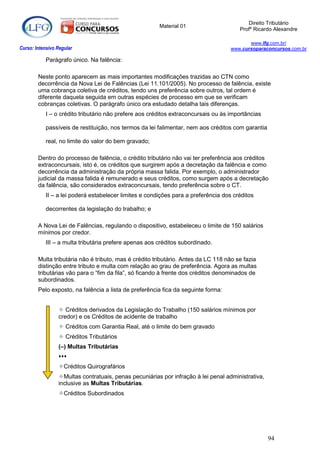 Direito Tributário
                                                        Material 01
                                                                                       Profº Ricardo Alexandre

                                                                                           www.lfg.com.br/
Curso: Intensivo Regular                                                            www.cursoparaconcursos.com.br

            Parágrafo único. Na falência:

        Neste ponto aparecem as mais importantes modificações trazidas ao CTN como
        decorrência da Nova Lei de Falências (Lei 11.101/2005). No processo de falência, existe
        uma cobrança coletiva de créditos, tendo uns preferência sobre outros, tal ordem é
        diferente daquela seguida em outras espécies de processo em que se verificam
        cobranças coletivas. O parágrafo único ora estudado detalha tais diferenças.
            I – o crédito tributário não prefere aos créditos extraconcursais ou às importâncias

            passíveis de restituição, nos termos da lei falimentar, nem aos créditos com garantia

            real, no limite do valor do bem gravado;

        Dentro do processo de falência, o crédito tributário não vai ter preferência aos créditos
        extraconcursais, isto é, os créditos que surgirem após a decretação da falência e como
        decorrência da administração da própria massa falida. Por exemplo, o administrador
        judicial da massa falida é remunerado e seus créditos, como surgem após a decretação
        da falência, são considerados extraconcursais, tendo preferência sobre o CT.
            II – a lei poderá estabelecer limites e condições para a preferência dos créditos

            decorrentes da legislação do trabalho; e

        A Nova Lei de Falências, regulando o dispositivo, estabeleceu o limite de 150 salários
        mínimos por credor.
            III – a multa tributária prefere apenas aos créditos subordinado.

        Multa tributária não é tributo, mas é crédito tributário. Antes da LC 118 não se fazia
        distinção entre tributo e multa com relação ao grau de preferência. Agora as multas
        tributárias vão para o “fim da fila”, só ficando à frente dos créditos denominados de
        subordinados.
        Pelo exposto, na falência a lista de preferência fica da seguinte forma:


                  Créditos derivados da Legislação do Trabalho (150 salários mínimos por
                 credor) e os Créditos de acidente de trabalho
                  Créditos com Garantia Real, até o limite do bem gravado
                  Créditos Tributários
                 (–) Multas Tributárias
                 
                 Créditos Quirografários
                 Multas contratuais, penas pecuniárias por infração à lei penal administrativa,
                 inclusive as Multas Tributárias.
                 Créditos Subordinados




                                                                                                    94
 