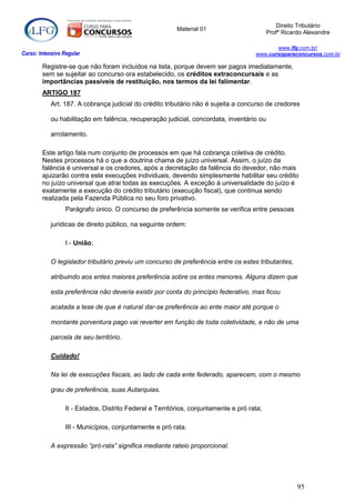 Direito Tributário
                                                          Material 01
                                                                                            Profº Ricardo Alexandre

                                                                                             www.lfg.com.br/
Curso: Intensivo Regular                                                              www.cursoparaconcursos.com.br

        Registre-se que não foram incluídos na lista, porque devem ser pagos imediatamente,
        sem se sujeitar ao concurso ora estabelecido, os créditos extraconcursais e as
        importâncias passíveis de restituição, nos termos da lei falimentar.
        ARTIGO 187
            Art. 187. A cobrança judicial do crédito tributário não é sujeita a concurso de credores

            ou habilitação em falência, recuperação judicial, concordata, inventário ou

            arrolamento.

        Este artigo fala num conjunto de processos em que há cobrança coletiva de crédito.
        Nestes processos há o que a doutrina chama de juízo universal. Assim, o juízo da
        falência é universal e os credores, após a decretação da falência do devedor, não mais
        ajuizarão contra este execuções individuais, devendo simplesmente habilitar seu crédito
        no juízo universal que atrai todas as execuções. A exceção à universalidade do juízo é
        exatamente a execução do crédito tributário (execução fiscal), que continua sendo
        realizada pela Fazenda Pública no seu foro privativo.
                  Parágrafo único. O concurso de preferência somente se verifica entre pessoas

            jurídicas de direito público, na seguinte ordem:

                  I - União;

            O legislador tributário previu um concurso de preferência entre os estes tributantes,

            atribuindo aos entes maiores preferência sobre os entes menores. Alguns dizem que

            esta preferência não deveria existir por conta do princípio federativo, mas ficou

            acatada a tese de que é natural dar-se preferência ao ente maior até porque o

            montante porventura pago vai reverter em função de toda coletividade, e não de uma

            parcela de seu território.

            Cuidado!

            Na lei de execuções fiscais, ao lado de cada ente federado, aparecem, com o mesmo

            grau de preferência, suas Autarquias.

                  II - Estados, Distrito Federal e Territórios, conjuntamente e pró rata;

                  III - Municípios, conjuntamente e pró rata.

            A expressão “pró-rata” significa mediante rateio proporcional.




                                                                                                       95
 