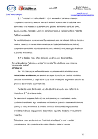 Direito Tributário
                                                         Material 01
                                                                                         Profº Ricardo Alexandre

                                                                                             www.lfg.com.br/
Curso: Intensivo Regular                                                              www.cursoparaconcursos.com.br

                  § 1º Contestado o crédito tributário, o juiz remeterá as partes ao processo

            competente, mandando reservar bens suficientes à extinção total do crédito e seus

            acrescidos, se a massa não puder efetuar a garantia da instância por outra forma,

            ouvido, quanto à natureza e valor dos bens reservados, o representante da Fazenda

            Pública interessada.

            Se o crédito tributário extraconcursal foi contestado, não vai o juiz da falência decidir a

            matéria, devendo as partes serem remetidas ao órgão (administrativo ou judicial)

            competente para dirimir a controvérsia tributária, adotando-se a precaução de efetuar

            a garantia da instância.

                  § 2º O disposto neste artigo aplica-se aos processos de concordata.

        Com a Nova Lei de Falências, a antiga “concordata” foi substituída pela moderna
        “recuperação judicial”
        ARTIGO 189
                  Art. 189. São pagos preferencialmente a quaisquer créditos habilitados em

            inventário ou arrolamento, ou a outros encargos do monte, os créditos tributários

            vencidos ou vincendos, a cargo do de cujus ou de seu espólio, exigíveis no decurso do

            processo de inventário ou arrolamento.

                  Parágrafo único. Contestado o crédito tributário, proceder-se-á na forma do

            disposto no § 1º do artigo anterior.

            Se na morte da empresa (falência) são aplicáveis regras protetivas do crédito,

            conforme já analisado, algo semelhante vai acontecer quando a pessoa natural morre

            (falece) e, como decorrência, é aberta a sucessão e instaurado um processo de

            inventário destinado ao pagamento dos credores e partilha dos bens eventualmente

            restantes.

            Entenda-se como arrolamento um “inventário simplificado” e que, nos dois

            procedimentos, há a preferência do crédito tributário sobre os demais.




                                                                                                     97
 