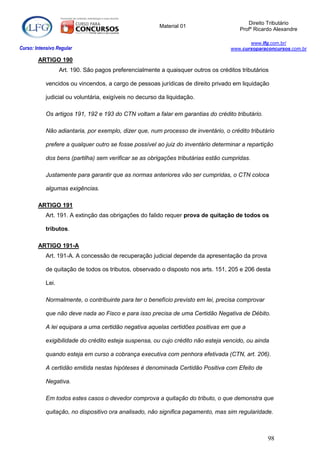 Direito Tributário
                                                         Material 01
                                                                                        Profº Ricardo Alexandre

                                                                                           www.lfg.com.br/
Curso: Intensivo Regular                                                            www.cursoparaconcursos.com.br

        ARTIGO 190
                   Art. 190. São pagos preferencialmente a quaisquer outros os créditos tributários

            vencidos ou vincendos, a cargo de pessoas jurídicas de direito privado em liquidação

            judicial ou voluntária, exigíveis no decurso da liquidação.

            Os artigos 191, 192 e 193 do CTN voltam a falar em garantias do crédito tributário.

            Não adiantaria, por exemplo, dizer que, num processo de inventário, o crédito tributário

            prefere a qualquer outro se fosse possível ao juiz do inventário determinar a repartição

            dos bens (partilha) sem verificar se as obrigações tributárias estão cumpridas.

            Justamente para garantir que as normas anteriores vão ser cumpridas, o CTN coloca

            algumas exigências.

        ARTIGO 191
            Art. 191. A extinção das obrigações do falido requer prova de quitação de todos os

            tributos.

        ARTIGO 191-A
            Art. 191-A. A concessão de recuperação judicial depende da apresentação da prova

            de quitação de todos os tributos, observado o disposto nos arts. 151, 205 e 206 desta

            Lei.

            Normalmente, o contribuinte para ter o benefício previsto em lei, precisa comprovar

            que não deve nada ao Fisco e para isso precisa de uma Certidão Negativa de Débito.

            A lei equipara a uma certidão negativa aquelas certidões positivas em que a

            exigibilidade do crédito esteja suspensa, ou cujo crédito não esteja vencido, ou ainda

            quando esteja em curso a cobrança executiva com penhora efetivada (CTN, art. 206).

            A certidão emitida nestas hipóteses é denominada Certidão Positiva com Efeito de

            Negativa.

            Em todos estes casos o devedor comprova a quitação do tributo, o que demonstra que

            quitação, no dispositivo ora analisado, não significa pagamento, mas sim regularidade.



                                                                                                   98
 