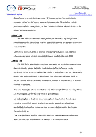 Direito Tributário
                                                        Material 01
                                                                                        Profº Ricardo Alexandre

                                                                                            www.lfg.com.br/
Curso: Intensivo Regular                                                             www.cursoparaconcursos.com.br

            Dessa forma, se o contribuinte parcelou o CT, suspendendo-lhe a exigibilidade,

            enquanto estiver “em dia” com o pagamento das parcelas, há o direito a certidão

            positiva com efeitos de negativa e, se for o caso, o contribuinte não está impedido de

            obter a recuperação judicial.

        ARTIGO 192
                  Art. 192. Nenhuma sentença de julgamento de partilha ou adjudicação será

            proferida sem prova da quitação de todos os tributos relativos aos bens do espólio, ou

            às suas rendas.

            Conforme já explicado, trata-se de mais uma regra protetiva que visa a conferir

            eficácia às regras de privilégio do crédito tributário estabelecidas pelo CTN.

        ARTIGO 193
                  Art. 193. Salvo quando expressamente autorizado por lei, nenhum departamento

            da administração pública da União, dos Estados, do Distrito Federal, ou dos

            Municípios, ou sua autarquia, celebrará contrato ou aceitará proposta em concorrência

            pública sem que o contratante ou proponente faça prova da quitação de todos os

            tributos devidos à Fazenda Pública interessada, relativos à atividade em cujo exercício

            contrata ou concorre.

            Traz uma disposição relativa à contratação na Administração Pública, mas na prática a

            Lei de Licitações (Lei 8.666) exige mais do que está aqui.

            Lei de Licitações  Exigência de comprovação de “regularidade fiscal”, o que

            importa a necessidade de que o licitante demonstre que está em situação de

            regularidade (quitação) no que concerne a todos os tributos devidos às diversas

            Fazendas Públicas.

            CTN  Exigência de quitação de tributos devidos à Fazenda Pública interessada

            relacionados com a atividade em cujo exercício o licitante contratada.




                                                                                                   99
 