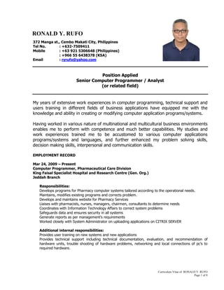 Curriculum Vitae of RONALD Y. RUFO
Page 1 of 8
372 Manga st., Cembo Makati City, Philippines
Tel No. : +632-7509411
Mobile : +63 921 5306648 (Philippines)
: +966 55 6438378 (KSA)
Email : ryrufo@yahoo.com
Position Applied
Senior Computer Programmer / Analyst
(or related field)
My years of extensive work experiences in computer programming, technical support and
users training in different fields of business applications have equipped me with the
knowledge and ability in creating or modifying computer application programs/systems.
Having worked in various nature of multinational and multicultural business environments
enables me to perform with competence and much better capabilities. My studies and
work experiences trained me to be accustomed to various computer applications
programs/systems and languages, and further enhanced my problem solving skills,
decision making skills, interpersonal and communication skills.
EMPLOYMENT RECORD
Mar 24, 2009 – Present
Computer Programmer, Pharmaceutical Care Division
King Faisal Specialist Hospital and Research Centre (Gen. Org.)
Jeddah Branch
Responsibilities:
Develops programs for Pharmacy computer systems tailored according to the operational needs.
Maintains, modifies existing programs and corrects problem.
Develops and maintains website for Pharmacy Services
Liaises with pharmacists, nurses, managers, chairmen, consultants to determine needs
Coordinates with Information Technology Affairs to correct system problems
Safeguards data and ensures security in all systems
Generate reports as per management’s requirements
Worked closely with System Administrator on uploading applications on CITRIX SERVER
Additional internal responsibilities:
Provides user training on new systems and new applications
Provides technical support including technical documentation, evaluation, and recommendation of
hardware units, trouble shooting of hardware problems, networking and local connections of pc’s to
required hardware.
RONALD Y. RUFO
 