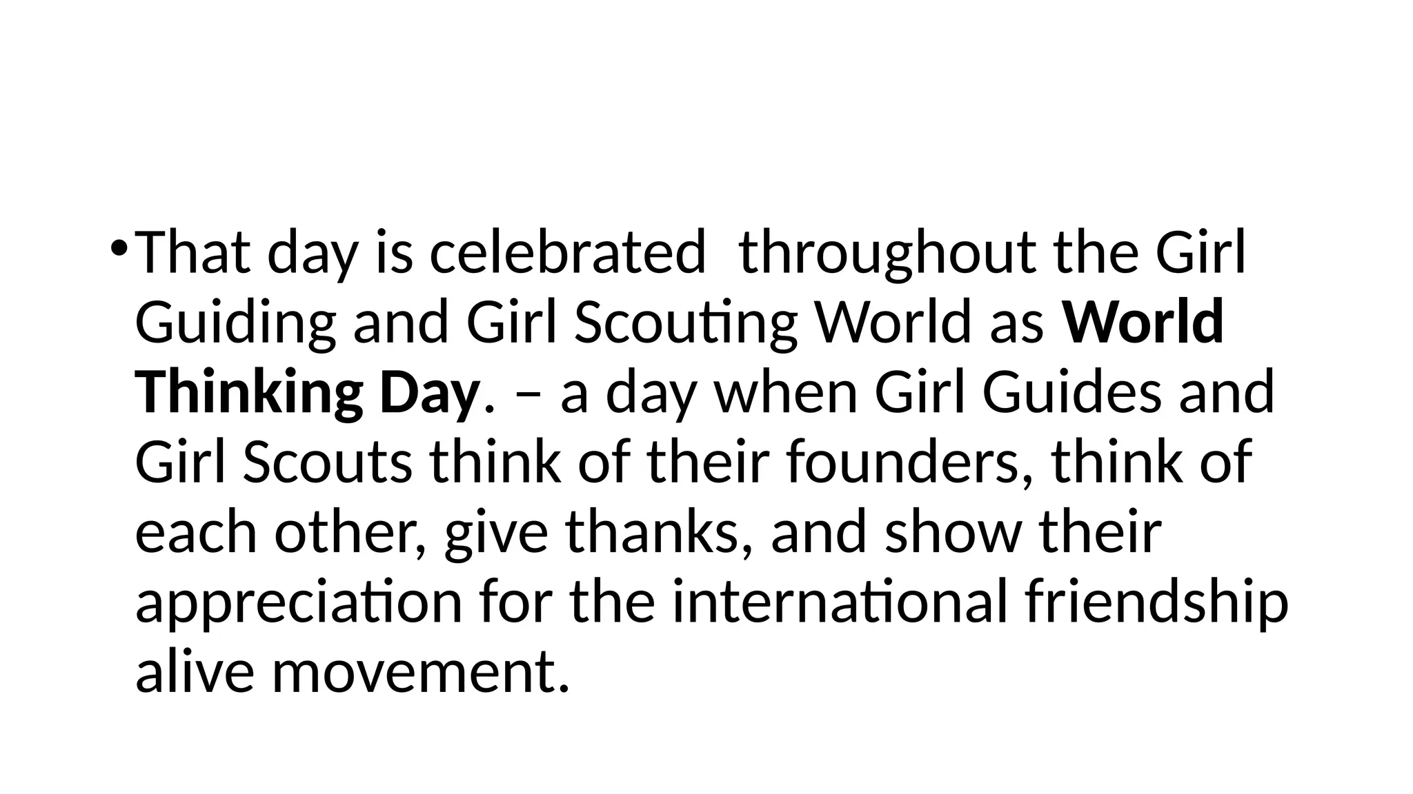 •That day is celebrated throughout the Girl
Guiding and Girl Scouting World as World
Thinking Day. – a day when Girl Guides and
Girl Scouts think of their founders, think of
each other, give thanks, and show their
appreciation for the international friendship
alive movement.
 