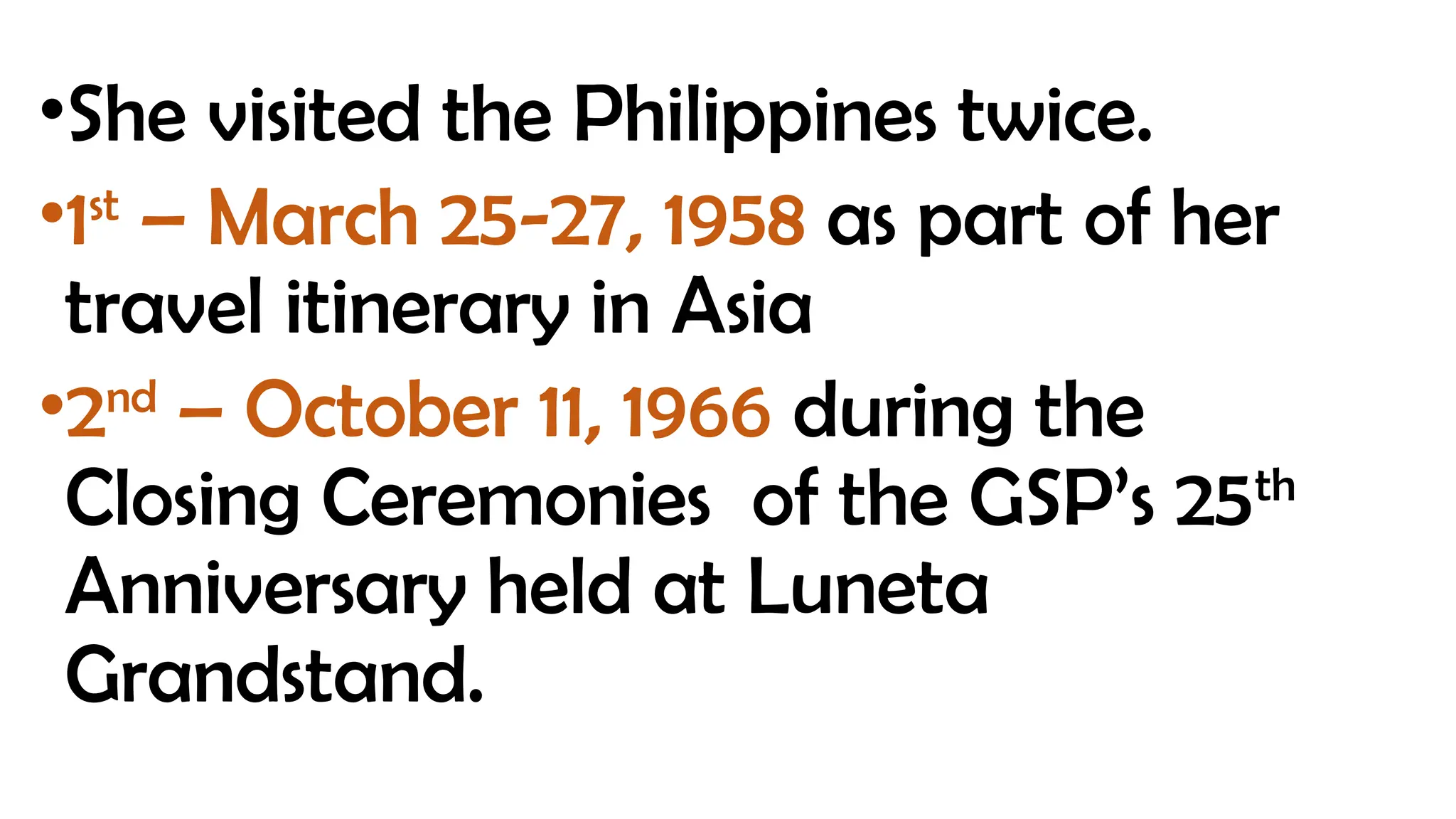 •She visited the Philippines twice.
•1st
– March 25-27, 1958 as part of her
travel itinerary in Asia
•2nd
– October 11, 1966 during the
Closing Ceremonies of the GSP’s 25th
Anniversary held at Luneta
Grandstand.
 