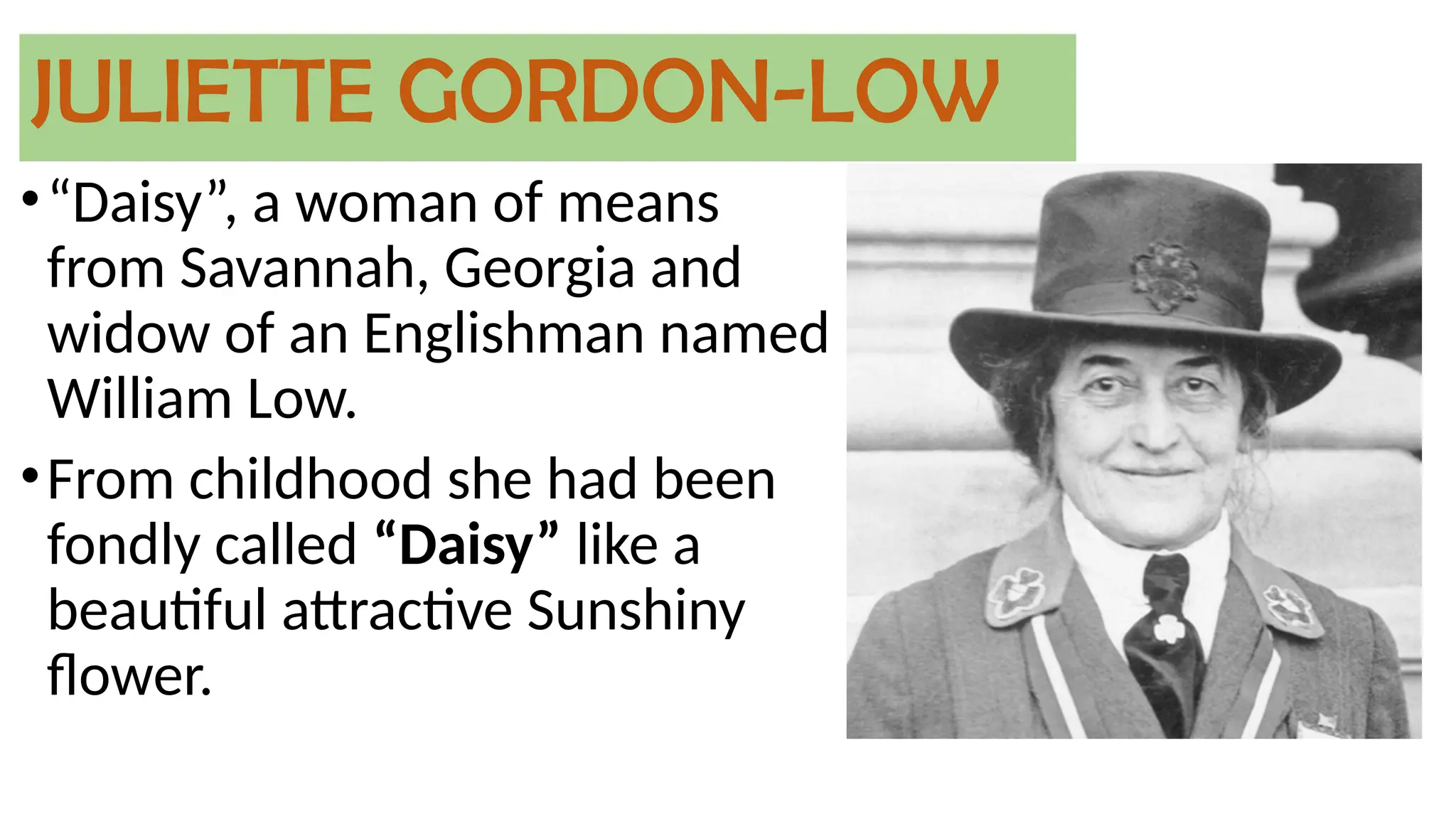 JULIETTE GORDON-LOW
•“Daisy”, a woman of means
from Savannah, Georgia and
widow of an Englishman named
William Low.
•From childhood she had been
fondly called “Daisy” like a
beautiful attractive Sunshiny
flower.
 