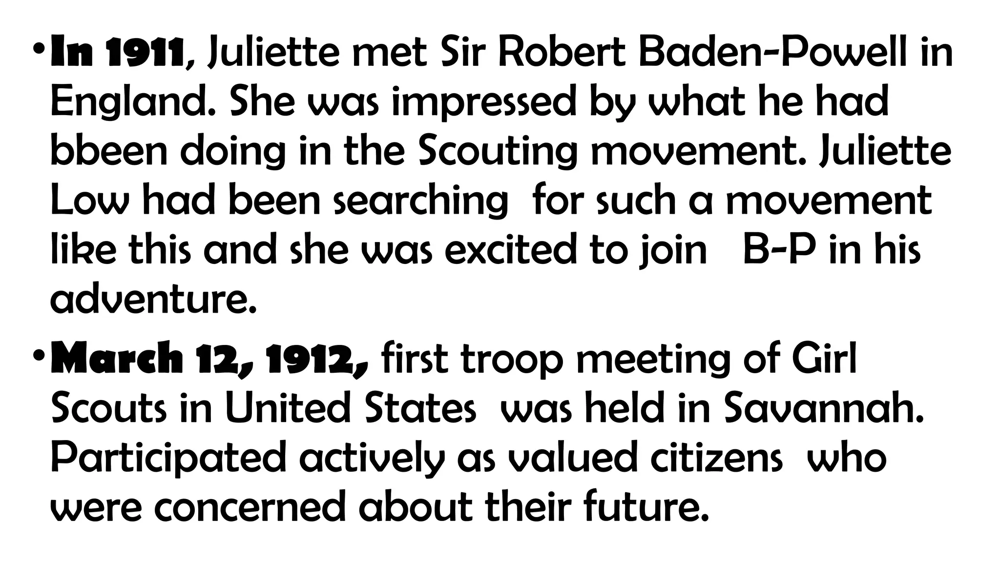 •In 1911, Juliette met Sir Robert Baden-Powell in
England. She was impressed by what he had
bbeen doing in the Scouting movement. Juliette
Low had been searching for such a movement
like this and she was excited to join B-P in his
adventure.
•March 12, 1912, first troop meeting of Girl
Scouts in United States was held in Savannah.
Participated actively as valued citizens who
were concerned about their future.
 