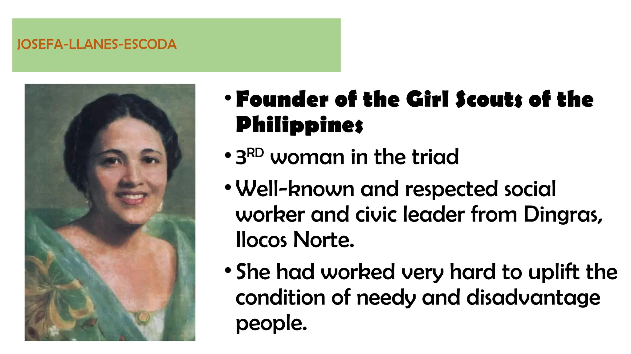 JOSEFA-LLANES-ESCODA
•Founder of the Girl Scouts of the
Philippines
•3RD
woman in the triad
•Well-known and respected social
worker and civic leader from Dingras,
Ilocos Norte.
•She had worked very hard to uplift the
condition of needy and disadvantage
people.
 