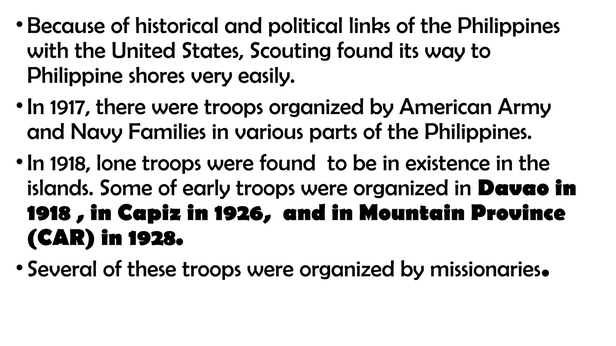 •Because of historical and political links of the Philippines
with the United States, Scouting found its way to
Philippine shores very easily.
•In 1917, there were troops organized by American Army
and Navy Families in various parts of the Philippines.
•In 1918, lone troops were found to be in existence in the
islands. Some of early troops were organized in Davao in
1918 , in Capiz in 1926, and in Mountain Province
(CAR) in 1928.
•Several of these troops were organized by missionaries.
 