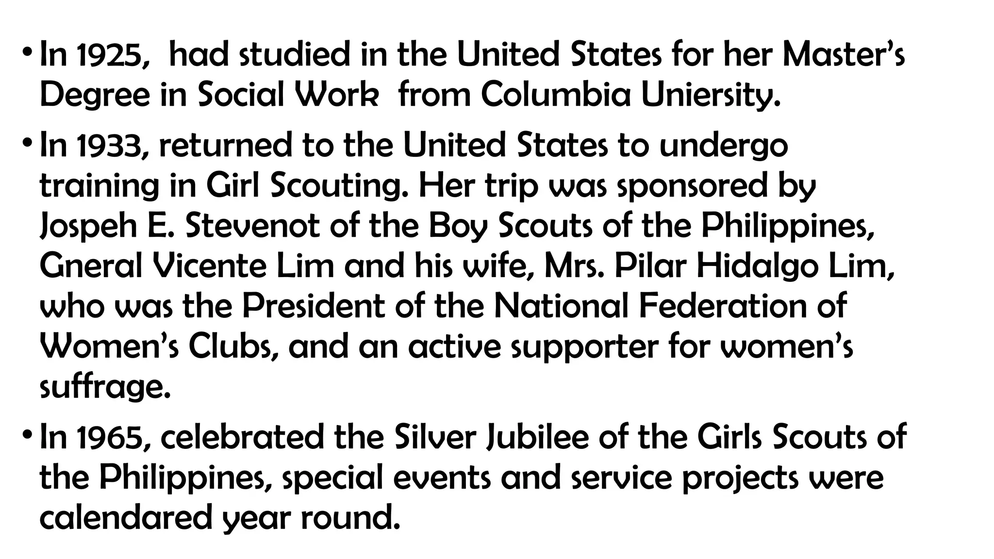 •In 1925, had studied in the United States for her Master’s
Degree in Social Work from Columbia Uniersity.
•In 1933, returned to the United States to undergo
training in Girl Scouting. Her trip was sponsored by
Jospeh E. Stevenot of the Boy Scouts of the Philippines,
Gneral Vicente Lim and his wife, Mrs. Pilar Hidalgo Lim,
who was the President of the National Federation of
Women’s Clubs, and an active supporter for women’s
suffrage.
•In 1965, celebrated the Silver Jubilee of the Girls Scouts of
the Philippines, special events and service projects were
calendared year round.
 