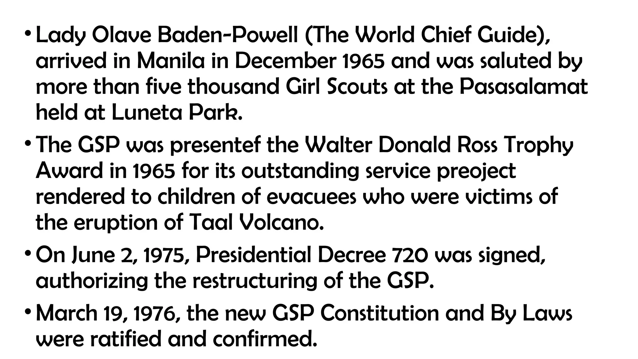 •Lady Olave Baden-Powell (The World Chief Guide),
arrived in Manila in December 1965 and was saluted by
more than five thousand Girl Scouts at the Pasasalamat
held at Luneta Park.
•The GSP was presentef the Walter Donald Ross Trophy
Award in 1965 for its outstanding service preoject
rendered to children of evacuees who were victims of
the eruption of Taal Volcano.
•On June 2, 1975, Presidential Decree 720 was signed,
authorizing the restructuring of the GSP.
•March 19, 1976, the new GSP Constitution and By Laws
were ratified and confirmed.
 