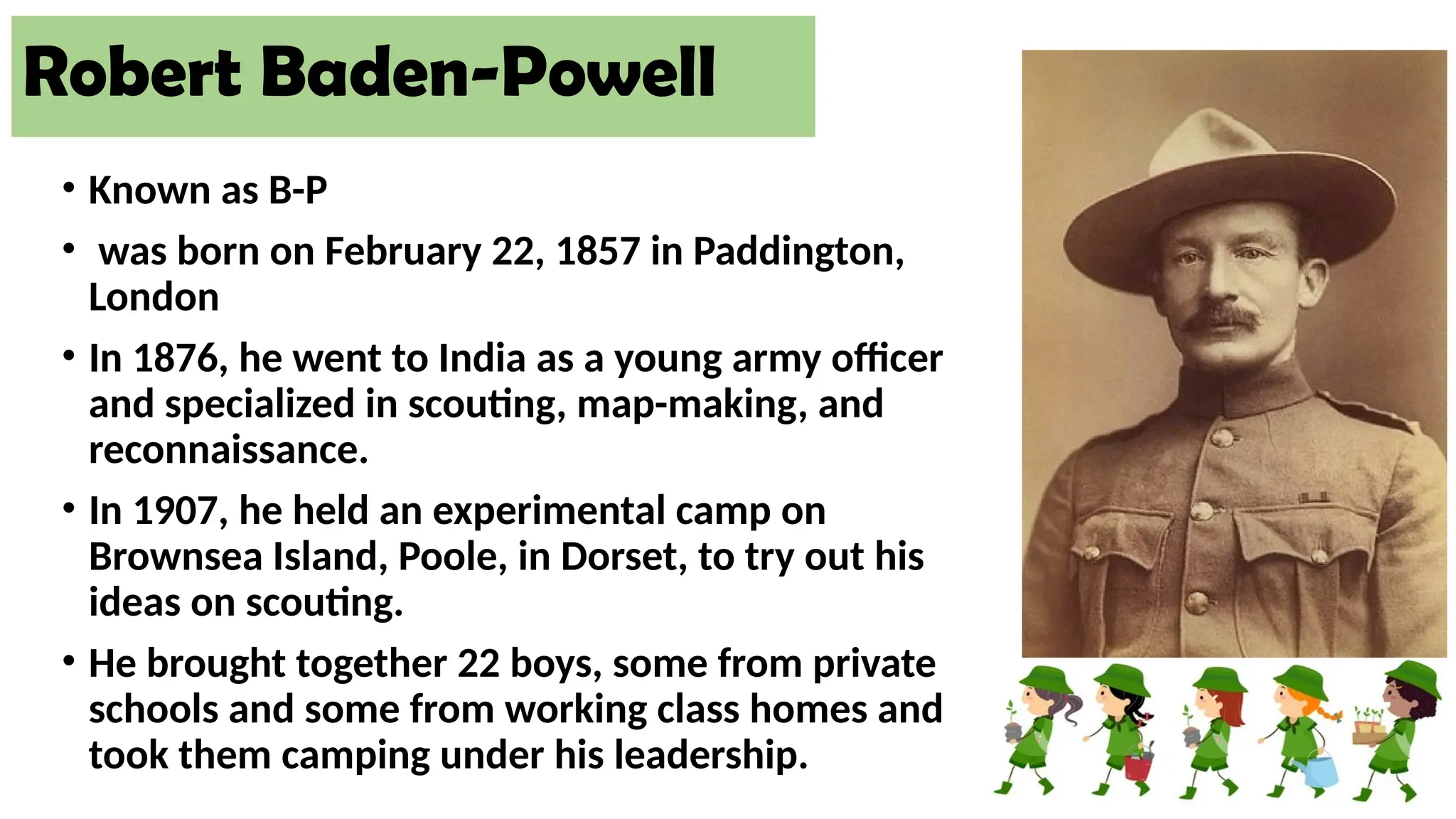 • Known as B-P
• was born on February 22, 1857 in Paddington,
London
• In 1876, he went to India as a young army officer
and specialized in scouting, map-making, and
reconnaissance.
• In 1907, he held an experimental camp on
Brownsea Island, Poole, in Dorset, to try out his
ideas on scouting.
• He brought together 22 boys, some from private
schools and some from working class homes and
took them camping under his leadership.
Robert Baden-Powell
 