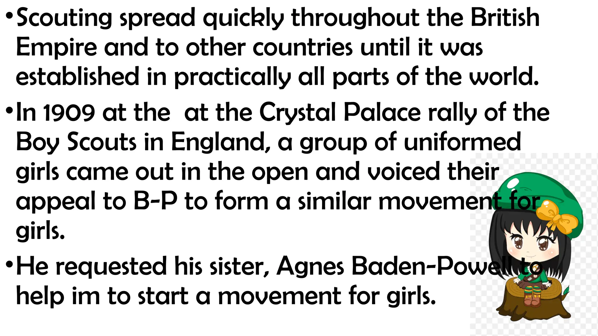 •Scouting spread quickly throughout the British
Empire and to other countries until it was
established in practically all parts of the world.
•In 1909 at the at the Crystal Palace rally of the
Boy Scouts in England, a group of uniformed
girls came out in the open and voiced their
appeal to B-P to form a similar movement for
girls.
•He requested his sister, Agnes Baden-Powell to
help im to start a movement for girls.
 