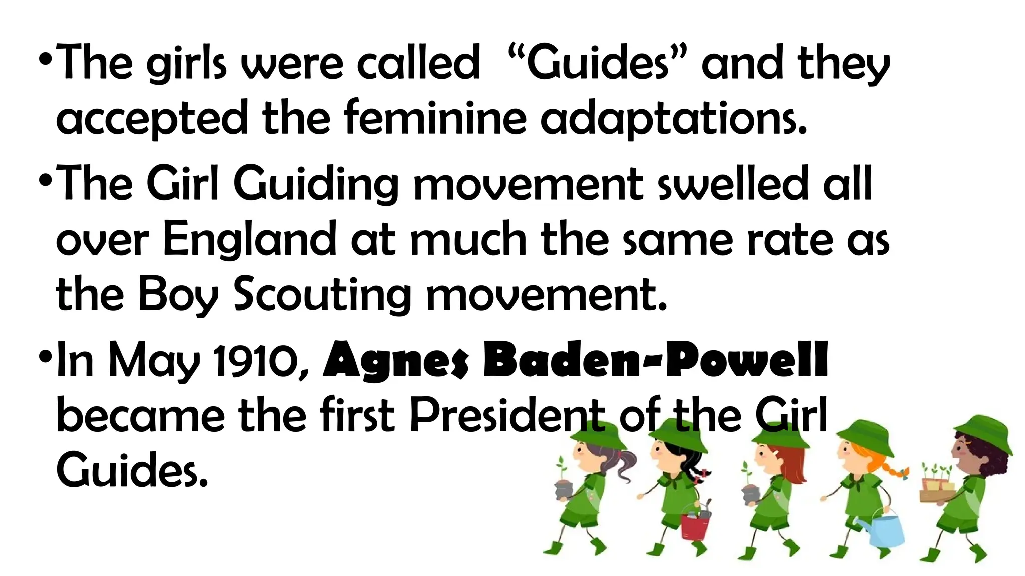 •The girls were called “Guides” and they
accepted the feminine adaptations.
•The Girl Guiding movement swelled all
over England at much the same rate as
the Boy Scouting movement.
•In May 1910, Agnes Baden-Powell
became the first President of the Girl
Guides.
 